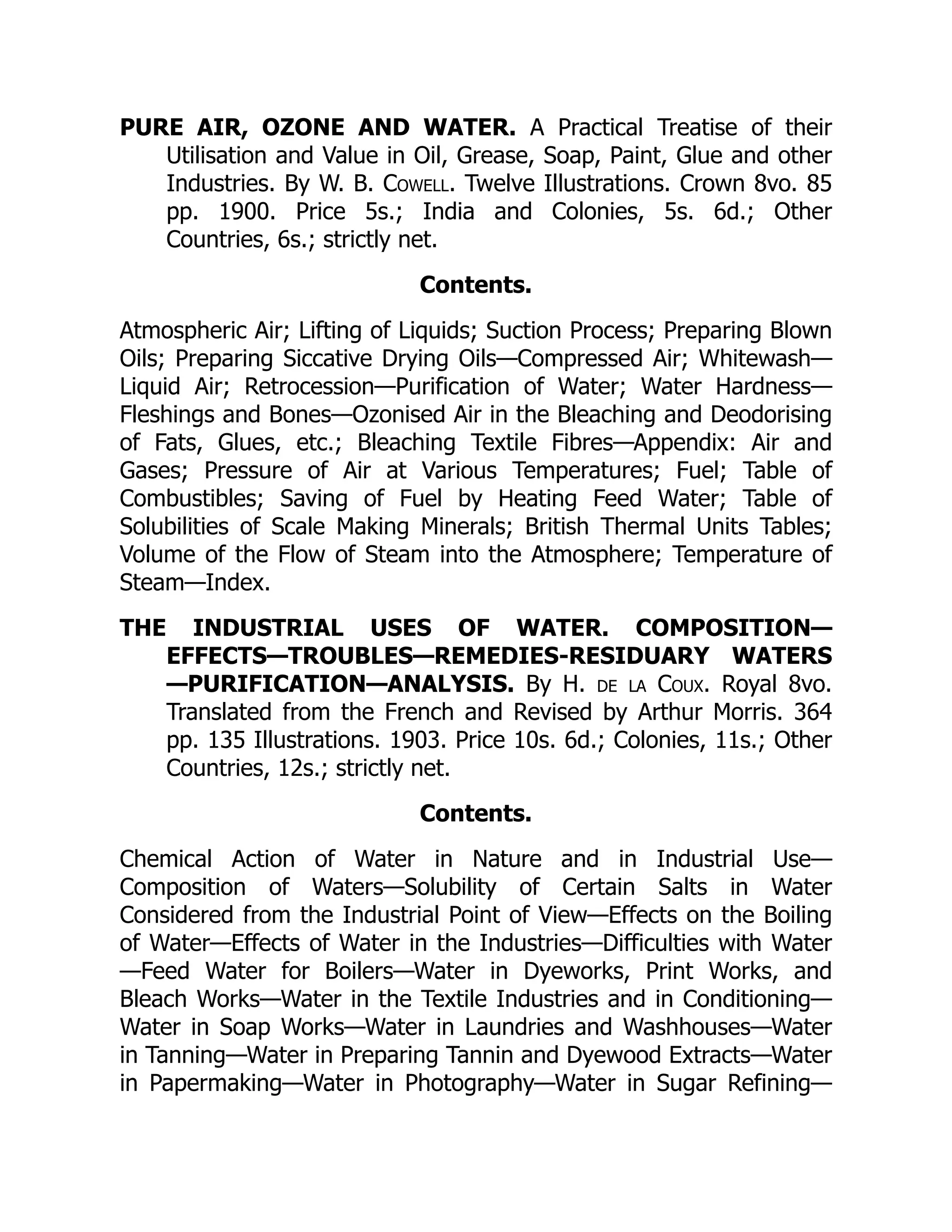 PURE AIR, OZONE AND WATER. A Practical Treatise of their
Utilisation and Value in Oil, Grease, Soap, Paint, Glue and other
Industries. By W. B. Cowell. Twelve Illustrations. Crown 8vo. 85
pp. 1900. Price 5s.; India and Colonies, 5s. 6d.; Other
Countries, 6s.; strictly net.
Contents.
Atmospheric Air; Lifting of Liquids; Suction Process; Preparing Blown
Oils; Preparing Siccative Drying Oils—Compressed Air; Whitewash—
Liquid Air; Retrocession—Purification of Water; Water Hardness—
Fleshings and Bones—Ozonised Air in the Bleaching and Deodorising
of Fats, Glues, etc.; Bleaching Textile Fibres—Appendix: Air and
Gases; Pressure of Air at Various Temperatures; Fuel; Table of
Combustibles; Saving of Fuel by Heating Feed Water; Table of
Solubilities of Scale Making Minerals; British Thermal Units Tables;
Volume of the Flow of Steam into the Atmosphere; Temperature of
Steam—Index.
THE INDUSTRIAL USES OF WATER. COMPOSITION—
EFFECTS—TROUBLES—REMEDIES-RESIDUARY WATERS
—PURIFICATION—ANALYSIS. By H. de la Coux. Royal 8vo.
Translated from the French and Revised by Arthur Morris. 364
pp. 135 Illustrations. 1903. Price 10s. 6d.; Colonies, 11s.; Other
Countries, 12s.; strictly net.
Contents.
Chemical Action of Water in Nature and in Industrial Use—
Composition of Waters—Solubility of Certain Salts in Water
Considered from the Industrial Point of View—Effects on the Boiling
of Water—Effects of Water in the Industries—Difficulties with Water
—Feed Water for Boilers—Water in Dyeworks, Print Works, and
Bleach Works—Water in the Textile Industries and in Conditioning—
Water in Soap Works—Water in Laundries and Washhouses—Water
in Tanning—Water in Preparing Tannin and Dyewood Extracts—Water
in Papermaking—Water in Photography—Water in Sugar Refining—
 