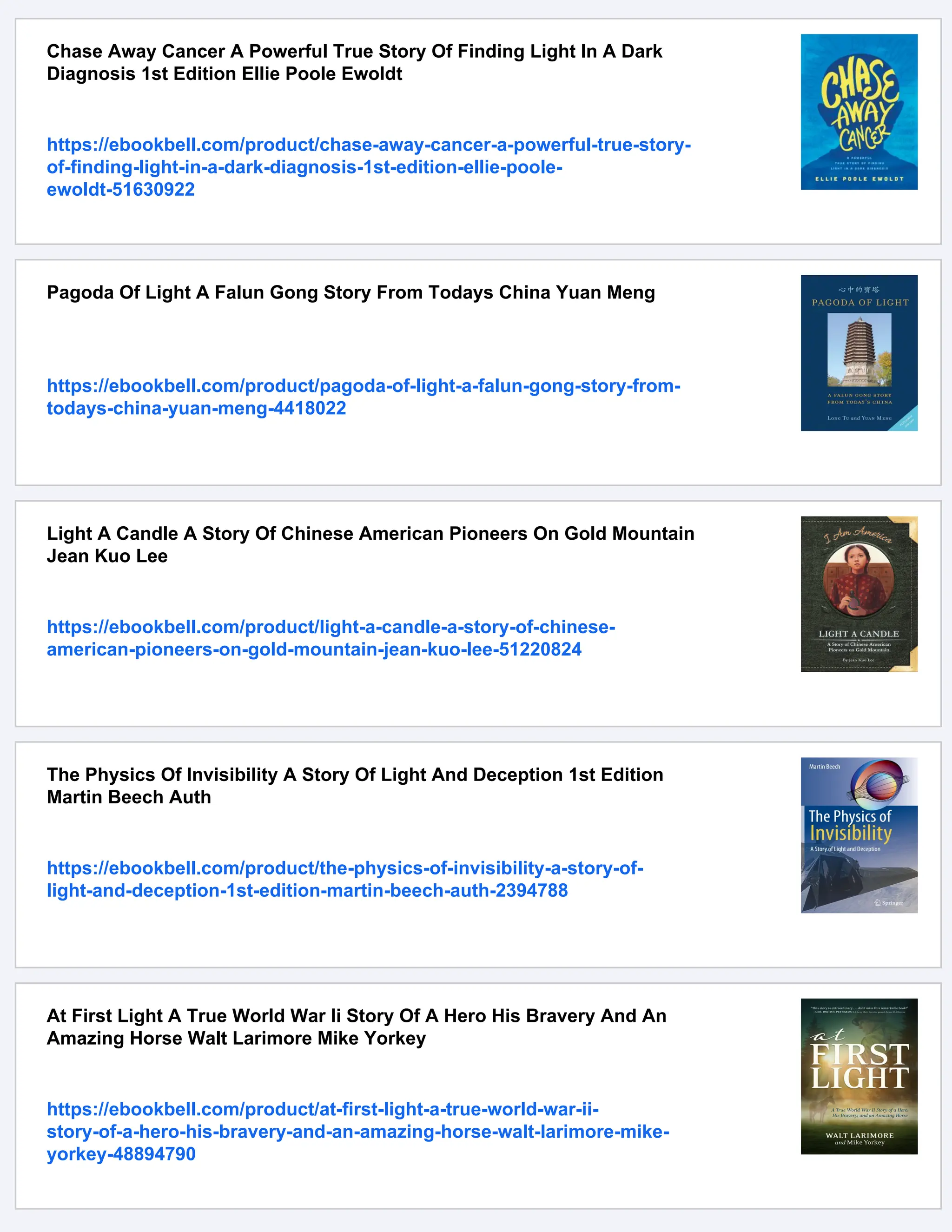 Chase Away Cancer A Powerful True Story Of Finding Light In A Dark
Diagnosis 1st Edition Ellie Poole Ewoldt
https://ebookbell.com/product/chase-away-cancer-a-powerful-true-story-
of-finding-light-in-a-dark-diagnosis-1st-edition-ellie-poole-
ewoldt-51630922
Pagoda Of Light A Falun Gong Story From Todays China Yuan Meng
https://ebookbell.com/product/pagoda-of-light-a-falun-gong-story-from-
todays-china-yuan-meng-4418022
Light A Candle A Story Of Chinese American Pioneers On Gold Mountain
Jean Kuo Lee
https://ebookbell.com/product/light-a-candle-a-story-of-chinese-
american-pioneers-on-gold-mountain-jean-kuo-lee-51220824
The Physics Of Invisibility A Story Of Light And Deception 1st Edition
Martin Beech Auth
https://ebookbell.com/product/the-physics-of-invisibility-a-story-of-
light-and-deception-1st-edition-martin-beech-auth-2394788
At First Light A True World War Ii Story Of A Hero His Bravery And An
Amazing Horse Walt Larimore Mike Yorkey
https://ebookbell.com/product/at-first-light-a-true-world-war-ii-
story-of-a-hero-his-bravery-and-an-amazing-horse-walt-larimore-mike-
yorkey-48894790
 