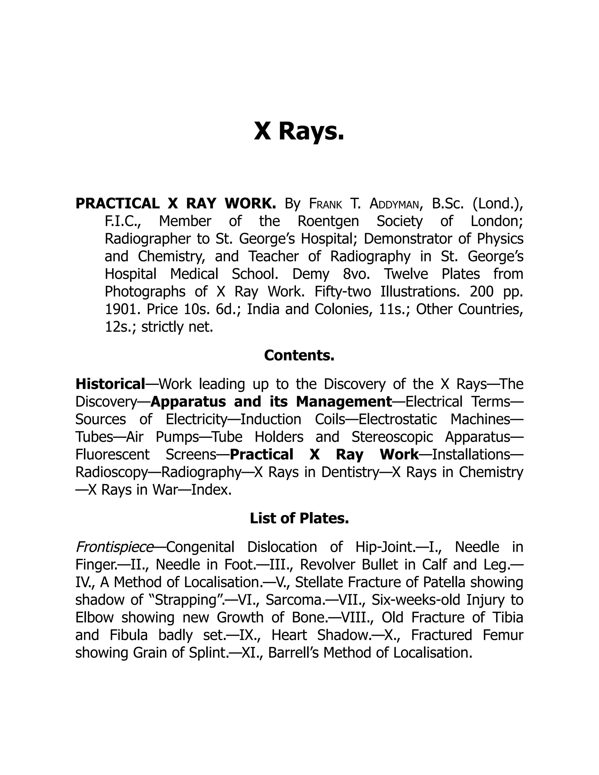 X Rays.
PRACTICAL X RAY WORK. By Frank T. Addyman, B.Sc. (Lond.),
F.I.C., Member of the Roentgen Society of London;
Radiographer to St. George’s Hospital; Demonstrator of Physics
and Chemistry, and Teacher of Radiography in St. George’s
Hospital Medical School. Demy 8vo. Twelve Plates from
Photographs of X Ray Work. Fifty-two Illustrations. 200 pp.
1901. Price 10s. 6d.; India and Colonies, 11s.; Other Countries,
12s.; strictly net.
Contents.
Historical—Work leading up to the Discovery of the X Rays—The
Discovery—Apparatus and its Management—Electrical Terms—
Sources of Electricity—Induction Coils—Electrostatic Machines—
Tubes—Air Pumps—Tube Holders and Stereoscopic Apparatus—
Fluorescent Screens—Practical X Ray Work—Installations—
Radioscopy—Radiography—X Rays in Dentistry—X Rays in Chemistry
—X Rays in War—Index.
List of Plates.
Frontispiece—Congenital Dislocation of Hip-Joint.—I., Needle in
Finger.—II., Needle in Foot.—III., Revolver Bullet in Calf and Leg.—
IV., A Method of Localisation.—V., Stellate Fracture of Patella showing
shadow of “Strapping”.—VI., Sarcoma.—VII., Six-weeks-old Injury to
Elbow showing new Growth of Bone.—VIII., Old Fracture of Tibia
and Fibula badly set.—IX., Heart Shadow.—X., Fractured Femur
showing Grain of Splint.—XI., Barrell’s Method of Localisation.
 