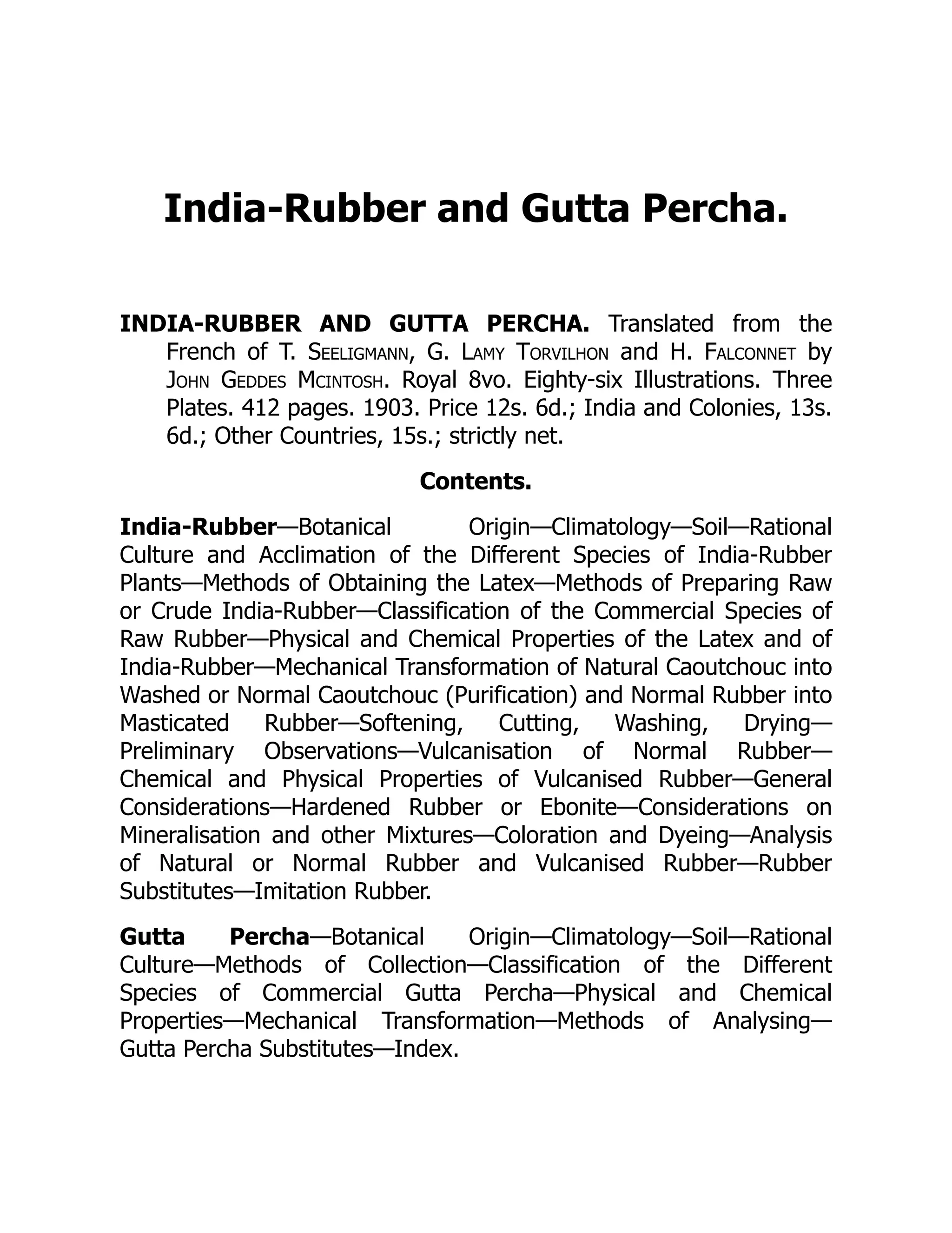 India-Rubber and Gutta Percha.
INDIA-RUBBER AND GUTTA PERCHA. Translated from the
French of T. Seeligmann, G. Lamy Torvilhon and H. Falconnet by
John Geddes Mcintosh. Royal 8vo. Eighty-six Illustrations. Three
Plates. 412 pages. 1903. Price 12s. 6d.; India and Colonies, 13s.
6d.; Other Countries, 15s.; strictly net.
Contents.
India-Rubber—Botanical Origin—Climatology—Soil—Rational
Culture and Acclimation of the Different Species of India-Rubber
Plants—Methods of Obtaining the Latex—Methods of Preparing Raw
or Crude India-Rubber—Classification of the Commercial Species of
Raw Rubber—Physical and Chemical Properties of the Latex and of
India-Rubber—Mechanical Transformation of Natural Caoutchouc into
Washed or Normal Caoutchouc (Purification) and Normal Rubber into
Masticated Rubber—Softening, Cutting, Washing, Drying—
Preliminary Observations—Vulcanisation of Normal Rubber—
Chemical and Physical Properties of Vulcanised Rubber—General
Considerations—Hardened Rubber or Ebonite—Considerations on
Mineralisation and other Mixtures—Coloration and Dyeing—Analysis
of Natural or Normal Rubber and Vulcanised Rubber—Rubber
Substitutes—Imitation Rubber.
Gutta Percha—Botanical Origin—Climatology—Soil—Rational
Culture—Methods of Collection—Classification of the Different
Species of Commercial Gutta Percha—Physical and Chemical
Properties—Mechanical Transformation—Methods of Analysing—
Gutta Percha Substitutes—Index.
 