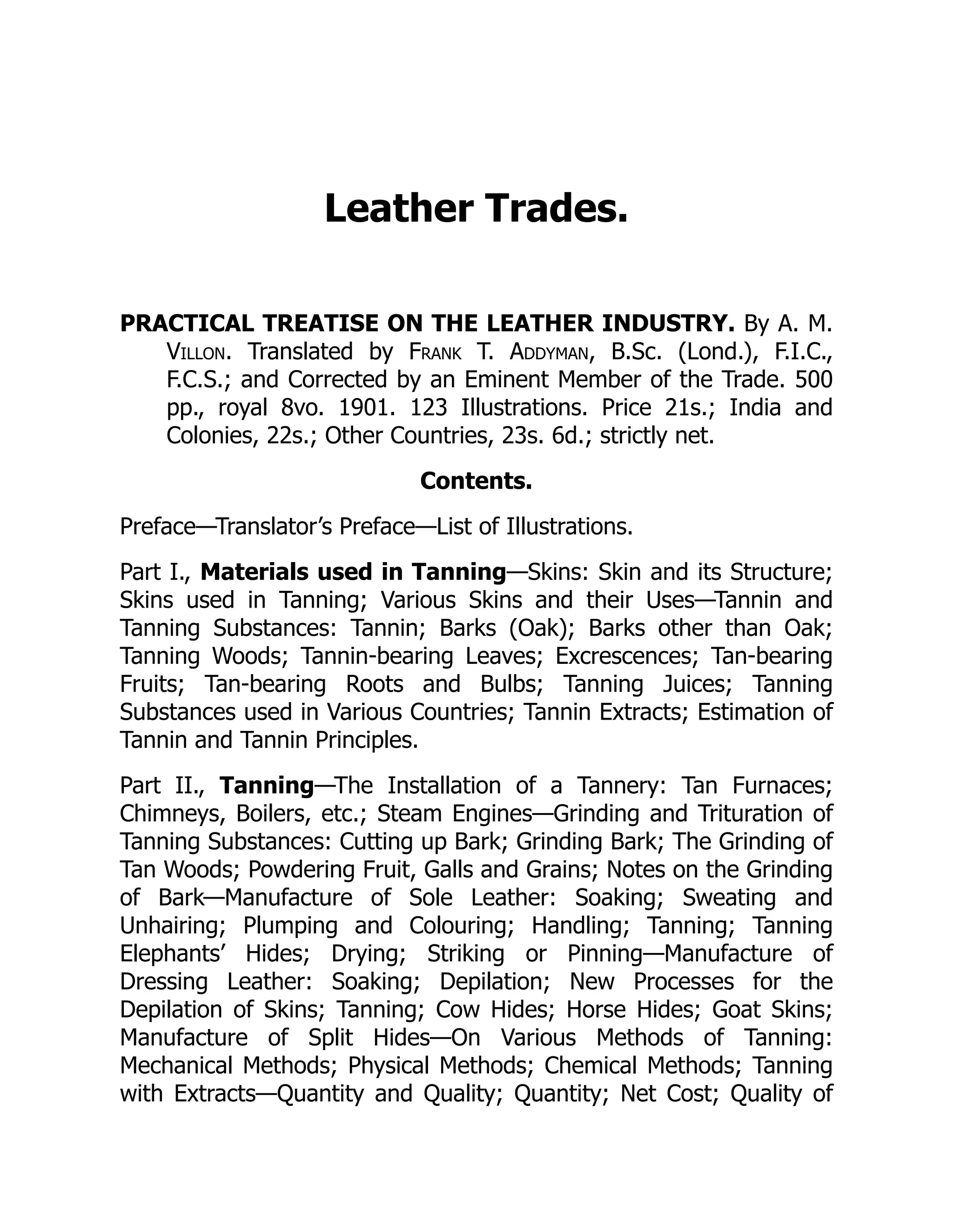 Leather Trades.
PRACTICAL TREATISE ON THE LEATHER INDUSTRY. By A. M.
Villon. Translated by Frank T. Addyman, B.Sc. (Lond.), F.I.C.,
F.C.S.; and Corrected by an Eminent Member of the Trade. 500
pp., royal 8vo. 1901. 123 Illustrations. Price 21s.; India and
Colonies, 22s.; Other Countries, 23s. 6d.; strictly net.
Contents.
Preface—Translator’s Preface—List of Illustrations.
Part I., Materials used in Tanning—Skins: Skin and its Structure;
Skins used in Tanning; Various Skins and their Uses—Tannin and
Tanning Substances: Tannin; Barks (Oak); Barks other than Oak;
Tanning Woods; Tannin-bearing Leaves; Excrescences; Tan-bearing
Fruits; Tan-bearing Roots and Bulbs; Tanning Juices; Tanning
Substances used in Various Countries; Tannin Extracts; Estimation of
Tannin and Tannin Principles.
Part II., Tanning—The Installation of a Tannery: Tan Furnaces;
Chimneys, Boilers, etc.; Steam Engines—Grinding and Trituration of
Tanning Substances: Cutting up Bark; Grinding Bark; The Grinding of
Tan Woods; Powdering Fruit, Galls and Grains; Notes on the Grinding
of Bark—Manufacture of Sole Leather: Soaking; Sweating and
Unhairing; Plumping and Colouring; Handling; Tanning; Tanning
Elephants’ Hides; Drying; Striking or Pinning—Manufacture of
Dressing Leather: Soaking; Depilation; New Processes for the
Depilation of Skins; Tanning; Cow Hides; Horse Hides; Goat Skins;
Manufacture of Split Hides—On Various Methods of Tanning:
Mechanical Methods; Physical Methods; Chemical Methods; Tanning
with Extracts—Quantity and Quality; Quantity; Net Cost; Quality of
 