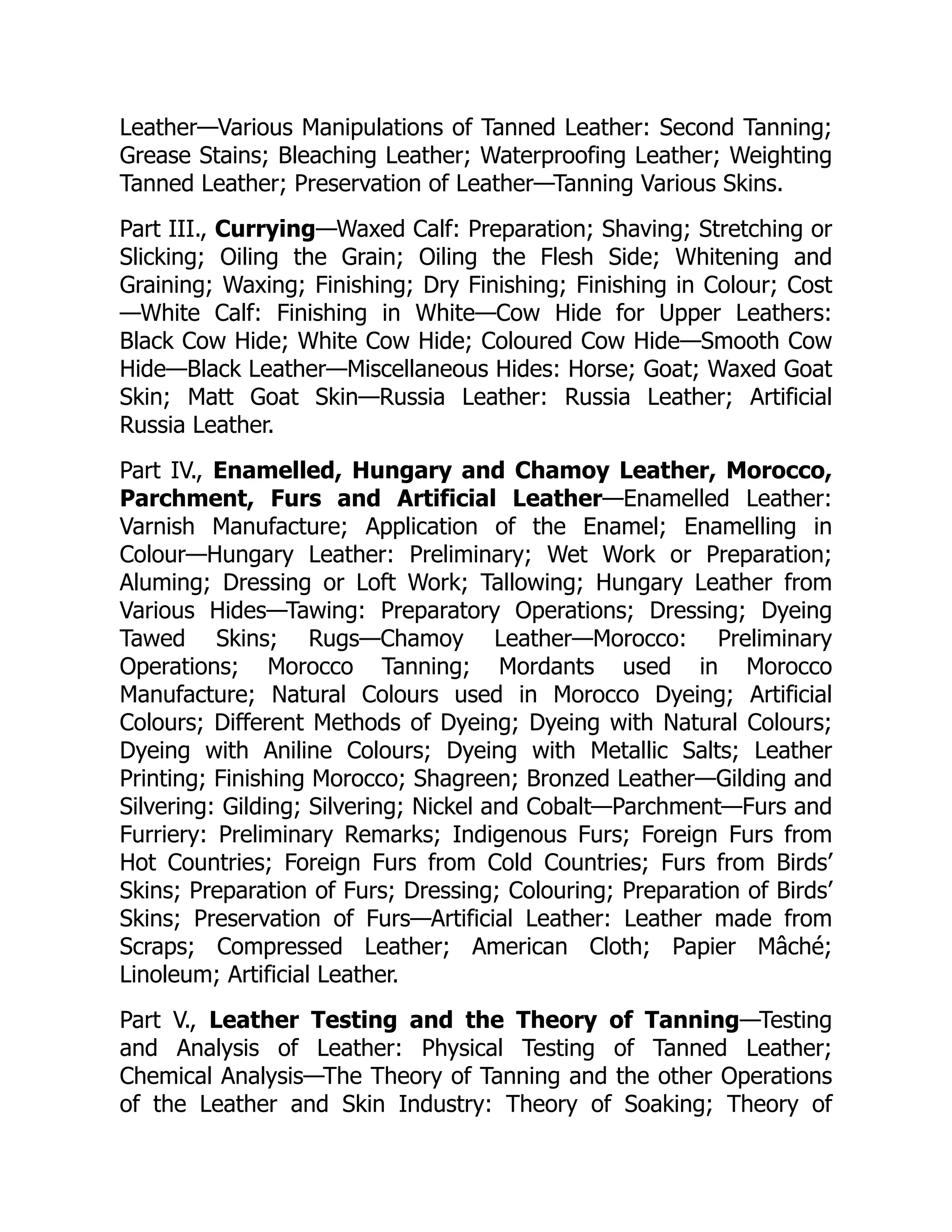 Leather—Various Manipulations of Tanned Leather: Second Tanning;
Grease Stains; Bleaching Leather; Waterproofing Leather; Weighting
Tanned Leather; Preservation of Leather—Tanning Various Skins.
Part III., Currying—Waxed Calf: Preparation; Shaving; Stretching or
Slicking; Oiling the Grain; Oiling the Flesh Side; Whitening and
Graining; Waxing; Finishing; Dry Finishing; Finishing in Colour; Cost
—White Calf: Finishing in White—Cow Hide for Upper Leathers:
Black Cow Hide; White Cow Hide; Coloured Cow Hide—Smooth Cow
Hide—Black Leather—Miscellaneous Hides: Horse; Goat; Waxed Goat
Skin; Matt Goat Skin—Russia Leather: Russia Leather; Artificial
Russia Leather.
Part IV., Enamelled, Hungary and Chamoy Leather, Morocco,
Parchment, Furs and Artificial Leather—Enamelled Leather:
Varnish Manufacture; Application of the Enamel; Enamelling in
Colour—Hungary Leather: Preliminary; Wet Work or Preparation;
Aluming; Dressing or Loft Work; Tallowing; Hungary Leather from
Various Hides—Tawing: Preparatory Operations; Dressing; Dyeing
Tawed Skins; Rugs—Chamoy Leather—Morocco: Preliminary
Operations; Morocco Tanning; Mordants used in Morocco
Manufacture; Natural Colours used in Morocco Dyeing; Artificial
Colours; Different Methods of Dyeing; Dyeing with Natural Colours;
Dyeing with Aniline Colours; Dyeing with Metallic Salts; Leather
Printing; Finishing Morocco; Shagreen; Bronzed Leather—Gilding and
Silvering: Gilding; Silvering; Nickel and Cobalt—Parchment—Furs and
Furriery: Preliminary Remarks; Indigenous Furs; Foreign Furs from
Hot Countries; Foreign Furs from Cold Countries; Furs from Birds’
Skins; Preparation of Furs; Dressing; Colouring; Preparation of Birds’
Skins; Preservation of Furs—Artificial Leather: Leather made from
Scraps; Compressed Leather; American Cloth; Papier Mâché;
Linoleum; Artificial Leather.
Part V., Leather Testing and the Theory of Tanning—Testing
and Analysis of Leather: Physical Testing of Tanned Leather;
Chemical Analysis—The Theory of Tanning and the other Operations
of the Leather and Skin Industry: Theory of Soaking; Theory of
 