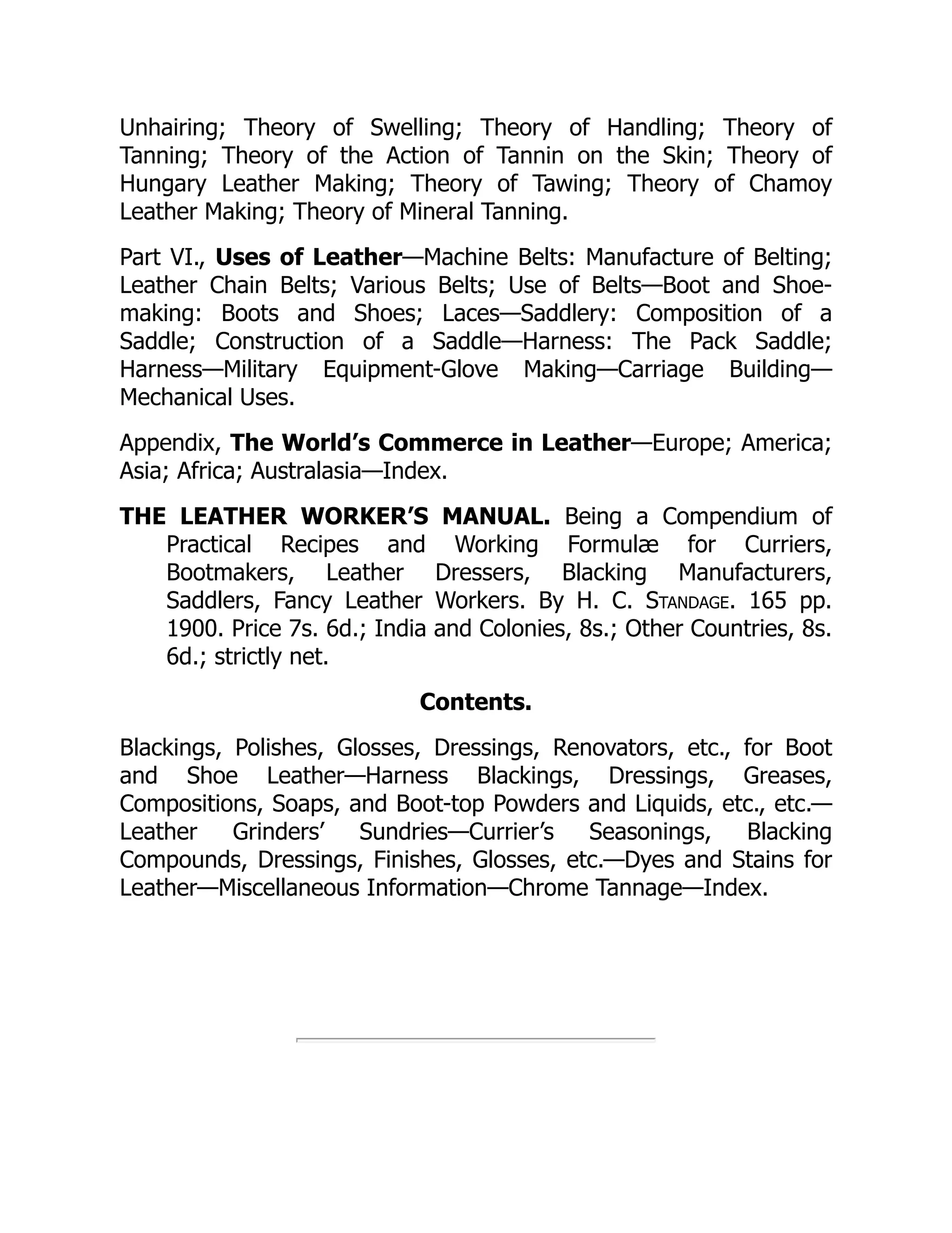 Unhairing; Theory of Swelling; Theory of Handling; Theory of
Tanning; Theory of the Action of Tannin on the Skin; Theory of
Hungary Leather Making; Theory of Tawing; Theory of Chamoy
Leather Making; Theory of Mineral Tanning.
Part VI., Uses of Leather—Machine Belts: Manufacture of Belting;
Leather Chain Belts; Various Belts; Use of Belts—Boot and Shoe-
making: Boots and Shoes; Laces—Saddlery: Composition of a
Saddle; Construction of a Saddle—Harness: The Pack Saddle;
Harness—Military Equipment-Glove Making—Carriage Building—
Mechanical Uses.
Appendix, The World’s Commerce in Leather—Europe; America;
Asia; Africa; Australasia—Index.
THE LEATHER WORKER’S MANUAL. Being a Compendium of
Practical Recipes and Working Formulæ for Curriers,
Bootmakers, Leather Dressers, Blacking Manufacturers,
Saddlers, Fancy Leather Workers. By H. C. Standage. 165 pp.
1900. Price 7s. 6d.; India and Colonies, 8s.; Other Countries, 8s.
6d.; strictly net.
Contents.
Blackings, Polishes, Glosses, Dressings, Renovators, etc., for Boot
and Shoe Leather—Harness Blackings, Dressings, Greases,
Compositions, Soaps, and Boot-top Powders and Liquids, etc., etc.—
Leather Grinders’ Sundries—Currier’s Seasonings, Blacking
Compounds, Dressings, Finishes, Glosses, etc.—Dyes and Stains for
Leather—Miscellaneous Information—Chrome Tannage—Index.
 