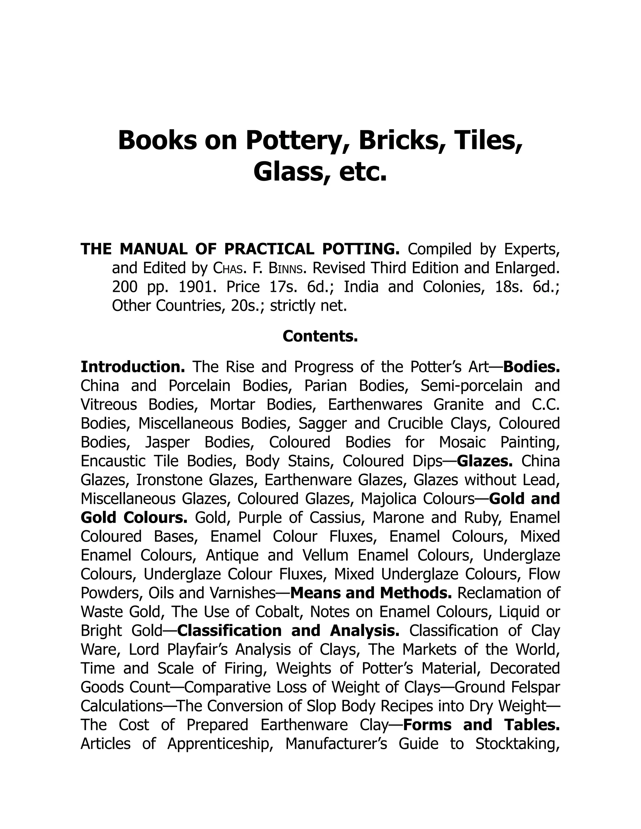 Books on Pottery, Bricks, Tiles,
Glass, etc.
THE MANUAL OF PRACTICAL POTTING. Compiled by Experts,
and Edited by Chas. F. Binns. Revised Third Edition and Enlarged.
200 pp. 1901. Price 17s. 6d.; India and Colonies, 18s. 6d.;
Other Countries, 20s.; strictly net.
Contents.
Introduction. The Rise and Progress of the Potter’s Art—Bodies.
China and Porcelain Bodies, Parian Bodies, Semi-porcelain and
Vitreous Bodies, Mortar Bodies, Earthenwares Granite and C.C.
Bodies, Miscellaneous Bodies, Sagger and Crucible Clays, Coloured
Bodies, Jasper Bodies, Coloured Bodies for Mosaic Painting,
Encaustic Tile Bodies, Body Stains, Coloured Dips—Glazes. China
Glazes, Ironstone Glazes, Earthenware Glazes, Glazes without Lead,
Miscellaneous Glazes, Coloured Glazes, Majolica Colours—Gold and
Gold Colours. Gold, Purple of Cassius, Marone and Ruby, Enamel
Coloured Bases, Enamel Colour Fluxes, Enamel Colours, Mixed
Enamel Colours, Antique and Vellum Enamel Colours, Underglaze
Colours, Underglaze Colour Fluxes, Mixed Underglaze Colours, Flow
Powders, Oils and Varnishes—Means and Methods. Reclamation of
Waste Gold, The Use of Cobalt, Notes on Enamel Colours, Liquid or
Bright Gold—Classification and Analysis. Classification of Clay
Ware, Lord Playfair’s Analysis of Clays, The Markets of the World,
Time and Scale of Firing, Weights of Potter’s Material, Decorated
Goods Count—Comparative Loss of Weight of Clays—Ground Felspar
Calculations—The Conversion of Slop Body Recipes into Dry Weight—
The Cost of Prepared Earthenware Clay—Forms and Tables.
Articles of Apprenticeship, Manufacturer’s Guide to Stocktaking,
 