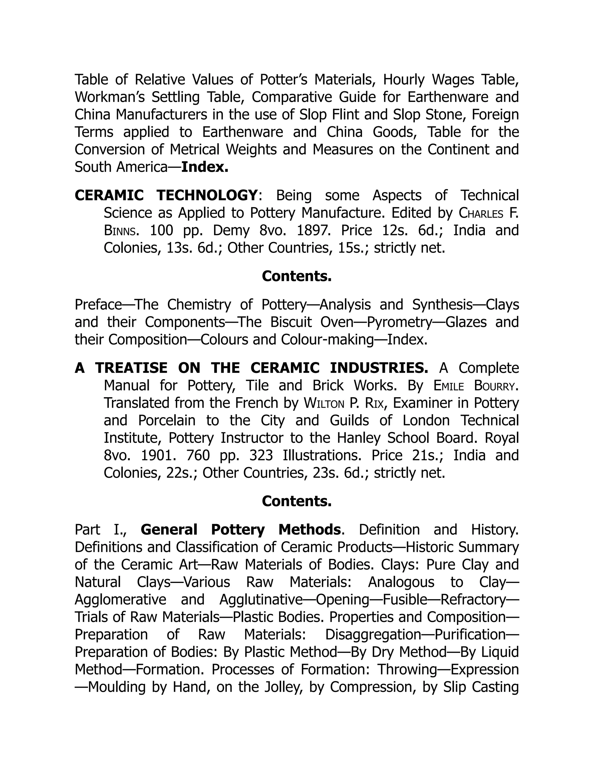 Table of Relative Values of Potter’s Materials, Hourly Wages Table,
Workman’s Settling Table, Comparative Guide for Earthenware and
China Manufacturers in the use of Slop Flint and Slop Stone, Foreign
Terms applied to Earthenware and China Goods, Table for the
Conversion of Metrical Weights and Measures on the Continent and
South America—Index.
CERAMIC TECHNOLOGY: Being some Aspects of Technical
Science as Applied to Pottery Manufacture. Edited by Charles F.
Binns. 100 pp. Demy 8vo. 1897. Price 12s. 6d.; India and
Colonies, 13s. 6d.; Other Countries, 15s.; strictly net.
Contents.
Preface—The Chemistry of Pottery—Analysis and Synthesis—Clays
and their Components—The Biscuit Oven—Pyrometry—Glazes and
their Composition—Colours and Colour-making—Index.
A TREATISE ON THE CERAMIC INDUSTRIES. A Complete
Manual for Pottery, Tile and Brick Works. By Emile Bourry.
Translated from the French by Wilton P. Rix, Examiner in Pottery
and Porcelain to the City and Guilds of London Technical
Institute, Pottery Instructor to the Hanley School Board. Royal
8vo. 1901. 760 pp. 323 Illustrations. Price 21s.; India and
Colonies, 22s.; Other Countries, 23s. 6d.; strictly net.
Contents.
Part I., General Pottery Methods. Definition and History.
Definitions and Classification of Ceramic Products—Historic Summary
of the Ceramic Art—Raw Materials of Bodies. Clays: Pure Clay and
Natural Clays—Various Raw Materials: Analogous to Clay—
Agglomerative and Agglutinative—Opening—Fusible—Refractory—
Trials of Raw Materials—Plastic Bodies. Properties and Composition—
Preparation of Raw Materials: Disaggregation—Purification—
Preparation of Bodies: By Plastic Method—By Dry Method—By Liquid
Method—Formation. Processes of Formation: Throwing—Expression
—Moulding by Hand, on the Jolley, by Compression, by Slip Casting
 