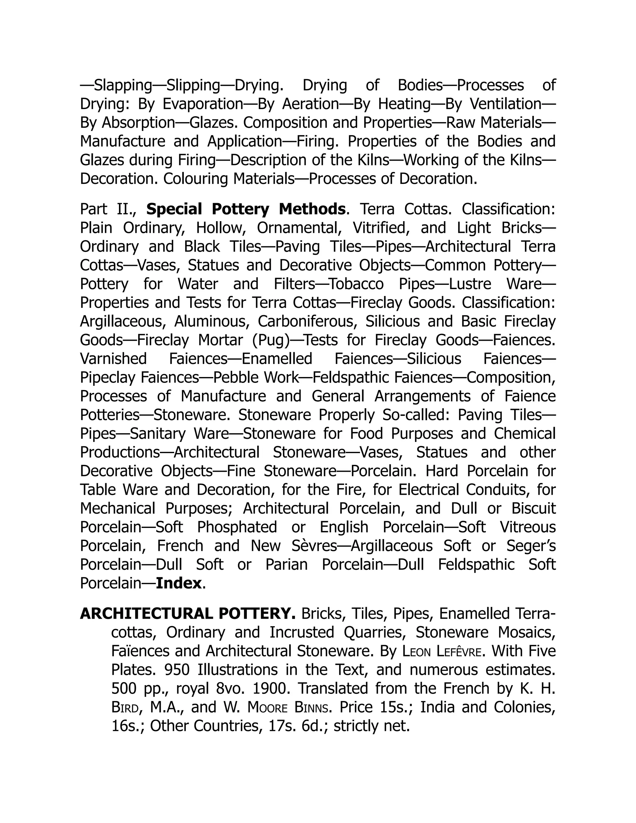 —Slapping—Slipping—Drying. Drying of Bodies—Processes of
Drying: By Evaporation—By Aeration—By Heating—By Ventilation—
By Absorption—Glazes. Composition and Properties—Raw Materials—
Manufacture and Application—Firing. Properties of the Bodies and
Glazes during Firing—Description of the Kilns—Working of the Kilns—
Decoration. Colouring Materials—Processes of Decoration.
Part II., Special Pottery Methods. Terra Cottas. Classification:
Plain Ordinary, Hollow, Ornamental, Vitrified, and Light Bricks—
Ordinary and Black Tiles—Paving Tiles—Pipes—Architectural Terra
Cottas—Vases, Statues and Decorative Objects—Common Pottery—
Pottery for Water and Filters—Tobacco Pipes—Lustre Ware—
Properties and Tests for Terra Cottas—Fireclay Goods. Classification:
Argillaceous, Aluminous, Carboniferous, Silicious and Basic Fireclay
Goods—Fireclay Mortar (Pug)—Tests for Fireclay Goods—Faiences.
Varnished Faiences—Enamelled Faiences—Silicious Faiences—
Pipeclay Faiences—Pebble Work—Feldspathic Faiences—Composition,
Processes of Manufacture and General Arrangements of Faience
Potteries—Stoneware. Stoneware Properly So-called: Paving Tiles—
Pipes—Sanitary Ware—Stoneware for Food Purposes and Chemical
Productions—Architectural Stoneware—Vases, Statues and other
Decorative Objects—Fine Stoneware—Porcelain. Hard Porcelain for
Table Ware and Decoration, for the Fire, for Electrical Conduits, for
Mechanical Purposes; Architectural Porcelain, and Dull or Biscuit
Porcelain—Soft Phosphated or English Porcelain—Soft Vitreous
Porcelain, French and New Sèvres—Argillaceous Soft or Seger’s
Porcelain—Dull Soft or Parian Porcelain—Dull Feldspathic Soft
Porcelain—Index.
ARCHITECTURAL POTTERY. Bricks, Tiles, Pipes, Enamelled Terra-
cottas, Ordinary and Incrusted Quarries, Stoneware Mosaics,
Faïences and Architectural Stoneware. By Leon Lefêvre. With Five
Plates. 950 Illustrations in the Text, and numerous estimates.
500 pp., royal 8vo. 1900. Translated from the French by K. H.
Bird, M.A., and W. Moore Binns. Price 15s.; India and Colonies,
16s.; Other Countries, 17s. 6d.; strictly net.
 