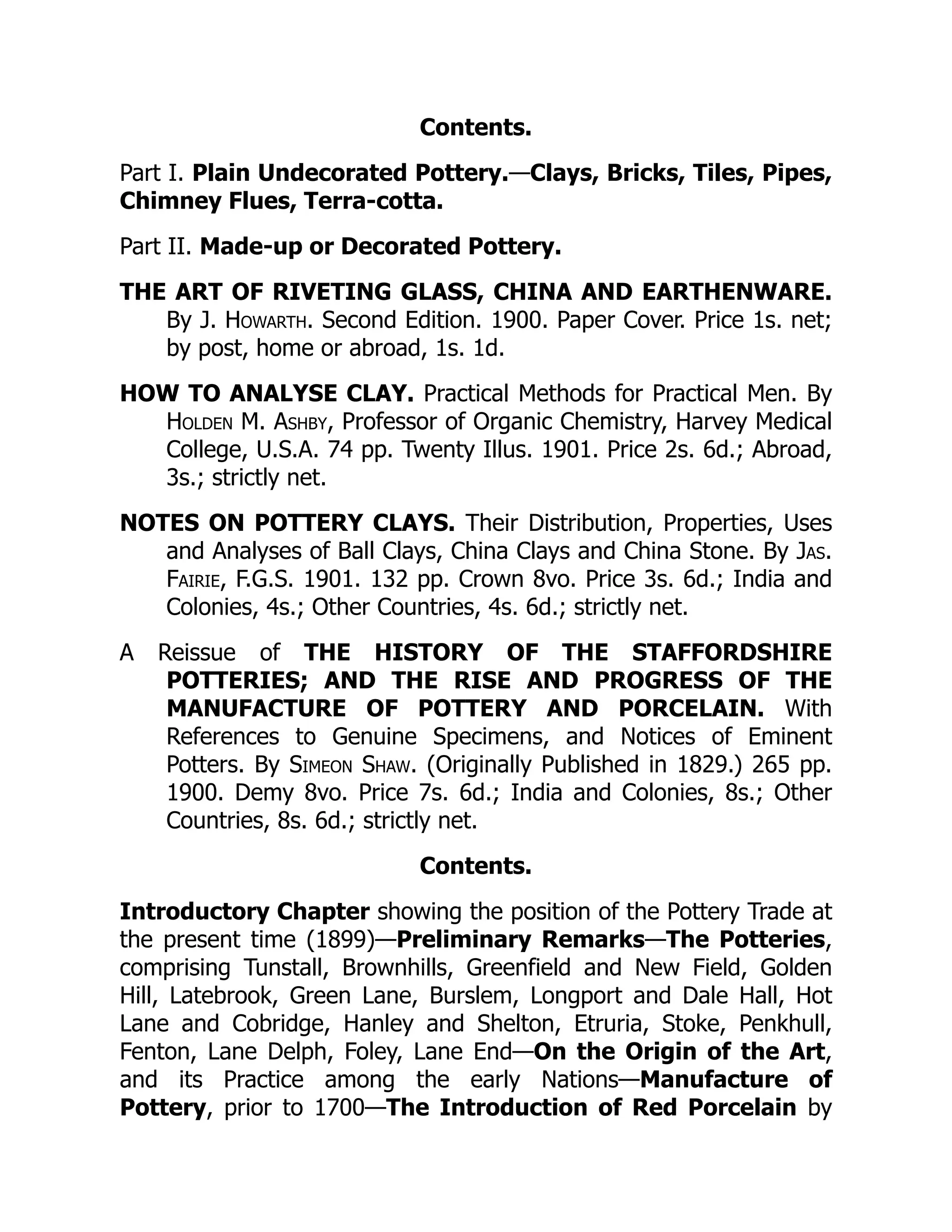 Contents.
Part I. Plain Undecorated Pottery.—Clays, Bricks, Tiles, Pipes,
Chimney Flues, Terra-cotta.
Part II. Made-up or Decorated Pottery.
THE ART OF RIVETING GLASS, CHINA AND EARTHENWARE.
By J. Howarth. Second Edition. 1900. Paper Cover. Price 1s. net;
by post, home or abroad, 1s. 1d.
HOW TO ANALYSE CLAY. Practical Methods for Practical Men. By
Holden M. Ashby, Professor of Organic Chemistry, Harvey Medical
College, U.S.A. 74 pp. Twenty Illus. 1901. Price 2s. 6d.; Abroad,
3s.; strictly net.
NOTES ON POTTERY CLAYS. Their Distribution, Properties, Uses
and Analyses of Ball Clays, China Clays and China Stone. By Jas.
Fairie, F.G.S. 1901. 132 pp. Crown 8vo. Price 3s. 6d.; India and
Colonies, 4s.; Other Countries, 4s. 6d.; strictly net.
A Reissue of THE HISTORY OF THE STAFFORDSHIRE
POTTERIES; AND THE RISE AND PROGRESS OF THE
MANUFACTURE OF POTTERY AND PORCELAIN. With
References to Genuine Specimens, and Notices of Eminent
Potters. By Simeon Shaw. (Originally Published in 1829.) 265 pp.
1900. Demy 8vo. Price 7s. 6d.; India and Colonies, 8s.; Other
Countries, 8s. 6d.; strictly net.
Contents.
Introductory Chapter showing the position of the Pottery Trade at
the present time (1899)—Preliminary Remarks—The Potteries,
comprising Tunstall, Brownhills, Greenfield and New Field, Golden
Hill, Latebrook, Green Lane, Burslem, Longport and Dale Hall, Hot
Lane and Cobridge, Hanley and Shelton, Etruria, Stoke, Penkhull,
Fenton, Lane Delph, Foley, Lane End—On the Origin of the Art,
and its Practice among the early Nations—Manufacture of
Pottery, prior to 1700—The Introduction of Red Porcelain by
 
