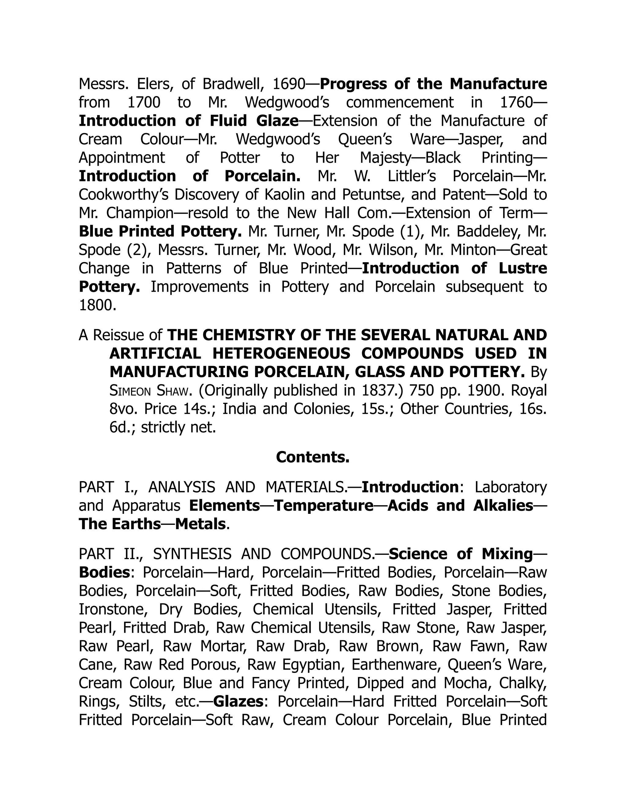 Messrs. Elers, of Bradwell, 1690—Progress of the Manufacture
from 1700 to Mr. Wedgwood’s commencement in 1760—
Introduction of Fluid Glaze—Extension of the Manufacture of
Cream Colour—Mr. Wedgwood’s Queen’s Ware—Jasper, and
Appointment of Potter to Her Majesty—Black Printing—
Introduction of Porcelain. Mr. W. Littler’s Porcelain—Mr.
Cookworthy’s Discovery of Kaolin and Petuntse, and Patent—Sold to
Mr. Champion—resold to the New Hall Com.—Extension of Term—
Blue Printed Pottery. Mr. Turner, Mr. Spode (1), Mr. Baddeley, Mr.
Spode (2), Messrs. Turner, Mr. Wood, Mr. Wilson, Mr. Minton—Great
Change in Patterns of Blue Printed—Introduction of Lustre
Pottery. Improvements in Pottery and Porcelain subsequent to
1800.
A Reissue of THE CHEMISTRY OF THE SEVERAL NATURAL AND
ARTIFICIAL HETEROGENEOUS COMPOUNDS USED IN
MANUFACTURING PORCELAIN, GLASS AND POTTERY. By
Simeon Shaw. (Originally published in 1837.) 750 pp. 1900. Royal
8vo. Price 14s.; India and Colonies, 15s.; Other Countries, 16s.
6d.; strictly net.
Contents.
PART I., ANALYSIS AND MATERIALS.—Introduction: Laboratory
and Apparatus Elements—Temperature—Acids and Alkalies—
The Earths—Metals.
PART II., SYNTHESIS AND COMPOUNDS.—Science of Mixing—
Bodies: Porcelain—Hard, Porcelain—Fritted Bodies, Porcelain—Raw
Bodies, Porcelain—Soft, Fritted Bodies, Raw Bodies, Stone Bodies,
Ironstone, Dry Bodies, Chemical Utensils, Fritted Jasper, Fritted
Pearl, Fritted Drab, Raw Chemical Utensils, Raw Stone, Raw Jasper,
Raw Pearl, Raw Mortar, Raw Drab, Raw Brown, Raw Fawn, Raw
Cane, Raw Red Porous, Raw Egyptian, Earthenware, Queen’s Ware,
Cream Colour, Blue and Fancy Printed, Dipped and Mocha, Chalky,
Rings, Stilts, etc.—Glazes: Porcelain—Hard Fritted Porcelain—Soft
Fritted Porcelain—Soft Raw, Cream Colour Porcelain, Blue Printed
 