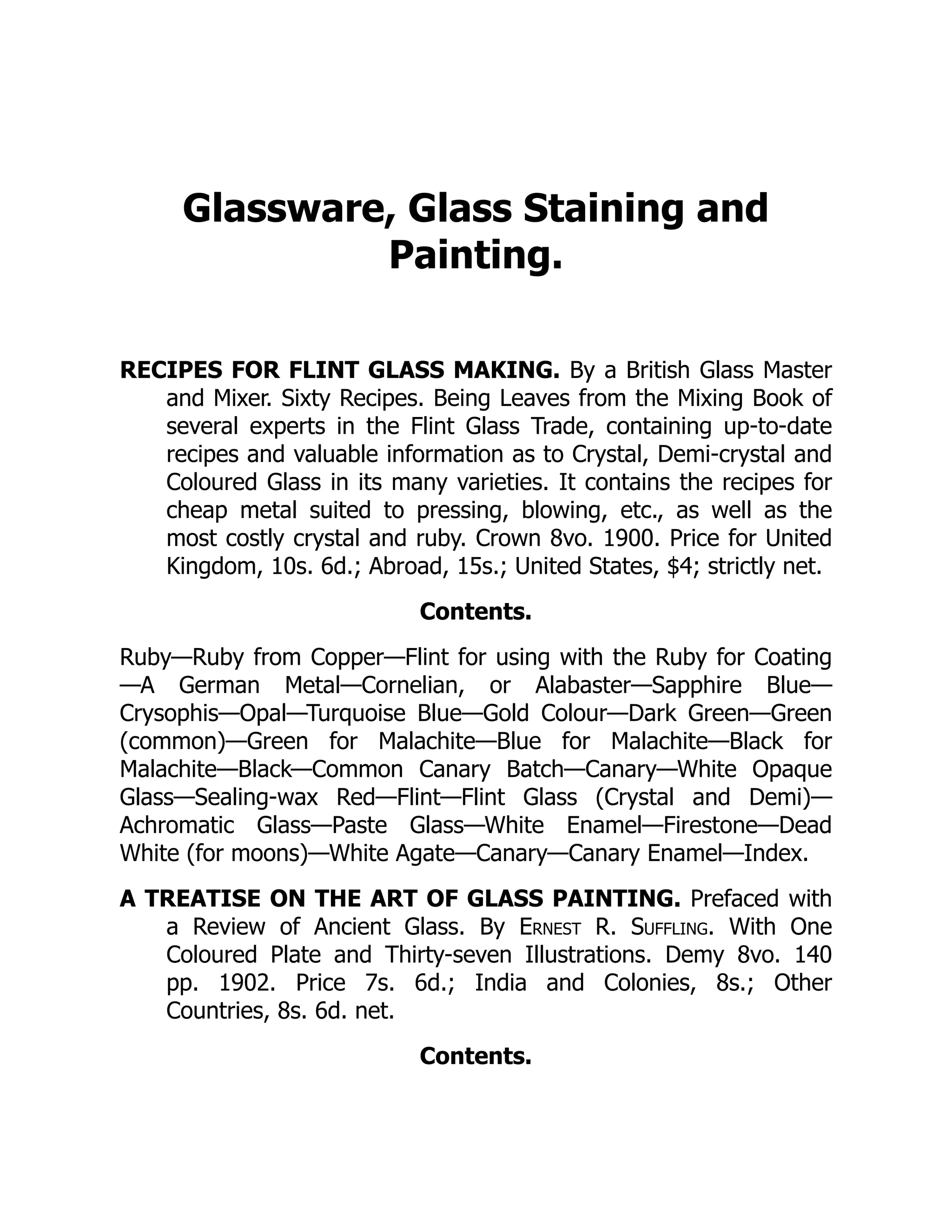 Glassware, Glass Staining and
Painting.
RECIPES FOR FLINT GLASS MAKING. By a British Glass Master
and Mixer. Sixty Recipes. Being Leaves from the Mixing Book of
several experts in the Flint Glass Trade, containing up-to-date
recipes and valuable information as to Crystal, Demi-crystal and
Coloured Glass in its many varieties. It contains the recipes for
cheap metal suited to pressing, blowing, etc., as well as the
most costly crystal and ruby. Crown 8vo. 1900. Price for United
Kingdom, 10s. 6d.; Abroad, 15s.; United States, $4; strictly net.
Contents.
Ruby—Ruby from Copper—Flint for using with the Ruby for Coating
—A German Metal—Cornelian, or Alabaster—Sapphire Blue—
Crysophis—Opal—Turquoise Blue—Gold Colour—Dark Green—Green
(common)—Green for Malachite—Blue for Malachite—Black for
Malachite—Black—Common Canary Batch—Canary—White Opaque
Glass—Sealing-wax Red—Flint—Flint Glass (Crystal and Demi)—
Achromatic Glass—Paste Glass—White Enamel—Firestone—Dead
White (for moons)—White Agate—Canary—Canary Enamel—Index.
A TREATISE ON THE ART OF GLASS PAINTING. Prefaced with
a Review of Ancient Glass. By Ernest R. Suffling. With One
Coloured Plate and Thirty-seven Illustrations. Demy 8vo. 140
pp. 1902. Price 7s. 6d.; India and Colonies, 8s.; Other
Countries, 8s. 6d. net.
Contents.
 