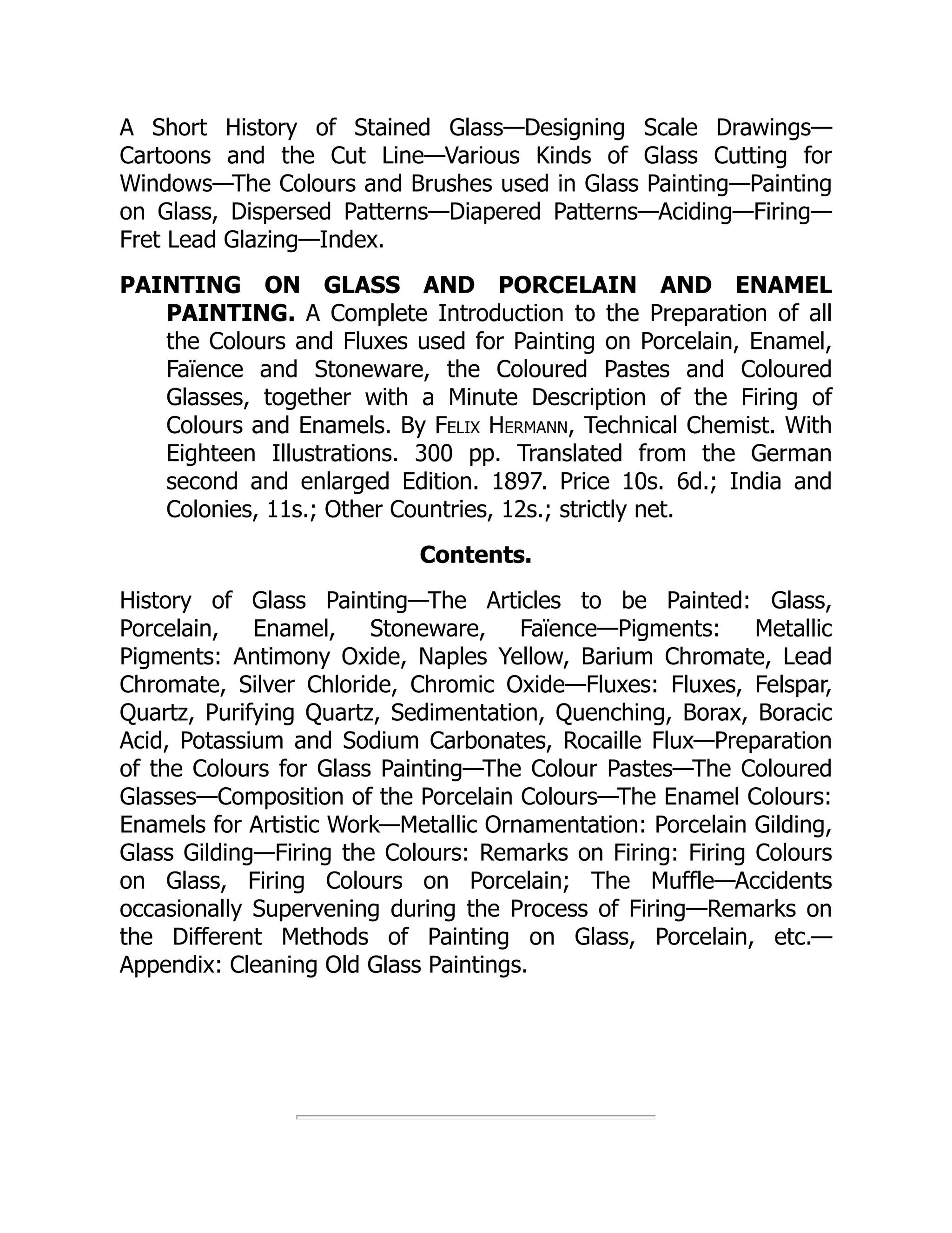 A Short History of Stained Glass—Designing Scale Drawings—
Cartoons and the Cut Line—Various Kinds of Glass Cutting for
Windows—The Colours and Brushes used in Glass Painting—Painting
on Glass, Dispersed Patterns—Diapered Patterns—Aciding—Firing—
Fret Lead Glazing—Index.
PAINTING ON GLASS AND PORCELAIN AND ENAMEL
PAINTING. A Complete Introduction to the Preparation of all
the Colours and Fluxes used for Painting on Porcelain, Enamel,
Faïence and Stoneware, the Coloured Pastes and Coloured
Glasses, together with a Minute Description of the Firing of
Colours and Enamels. By Felix Hermann, Technical Chemist. With
Eighteen Illustrations. 300 pp. Translated from the German
second and enlarged Edition. 1897. Price 10s. 6d.; India and
Colonies, 11s.; Other Countries, 12s.; strictly net.
Contents.
History of Glass Painting—The Articles to be Painted: Glass,
Porcelain, Enamel, Stoneware, Faïence—Pigments: Metallic
Pigments: Antimony Oxide, Naples Yellow, Barium Chromate, Lead
Chromate, Silver Chloride, Chromic Oxide—Fluxes: Fluxes, Felspar,
Quartz, Purifying Quartz, Sedimentation, Quenching, Borax, Boracic
Acid, Potassium and Sodium Carbonates, Rocaille Flux—Preparation
of the Colours for Glass Painting—The Colour Pastes—The Coloured
Glasses—Composition of the Porcelain Colours—The Enamel Colours:
Enamels for Artistic Work—Metallic Ornamentation: Porcelain Gilding,
Glass Gilding—Firing the Colours: Remarks on Firing: Firing Colours
on Glass, Firing Colours on Porcelain; The Muffle—Accidents
occasionally Supervening during the Process of Firing—Remarks on
the Different Methods of Painting on Glass, Porcelain, etc.—
Appendix: Cleaning Old Glass Paintings.
 