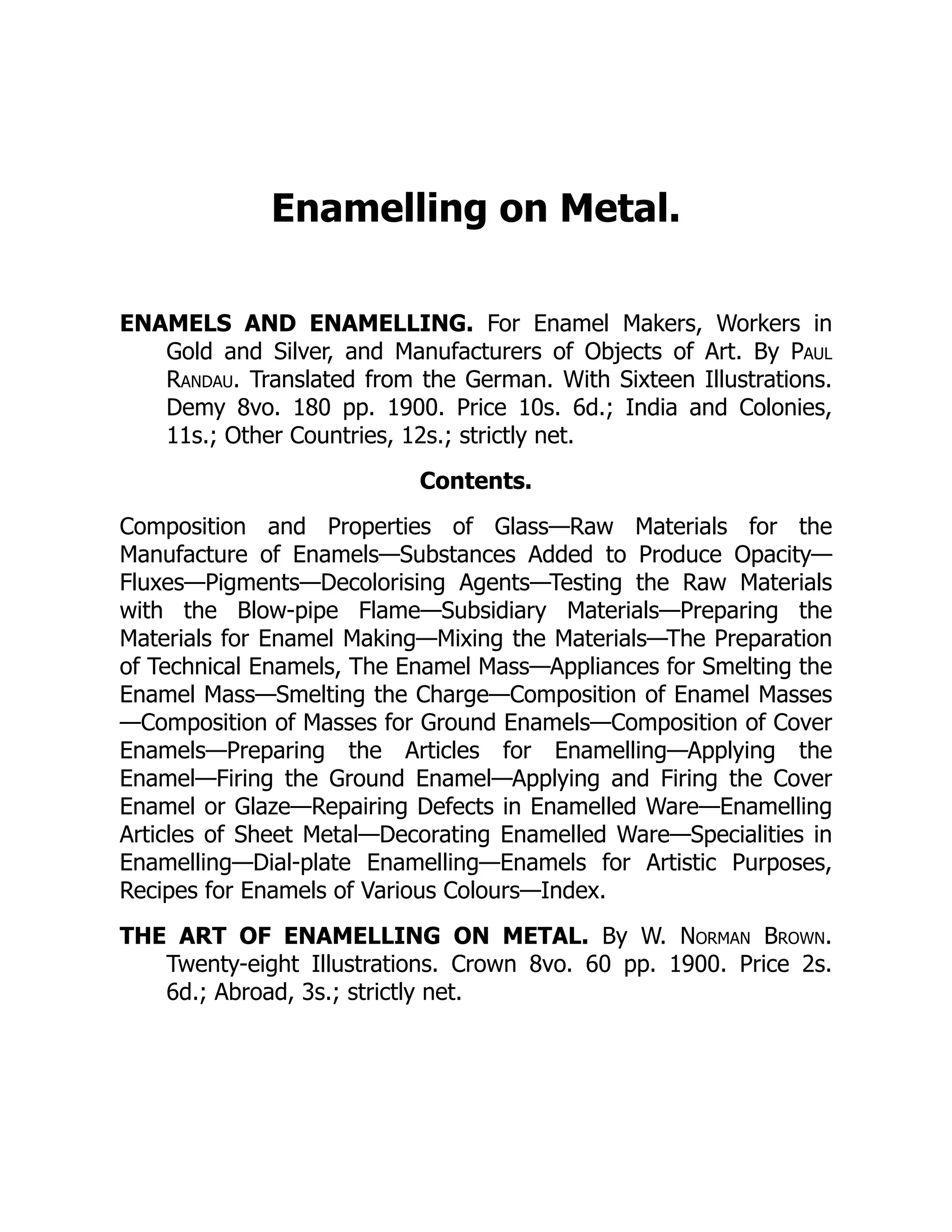 Enamelling on Metal.
ENAMELS AND ENAMELLING. For Enamel Makers, Workers in
Gold and Silver, and Manufacturers of Objects of Art. By Paul
Randau. Translated from the German. With Sixteen Illustrations.
Demy 8vo. 180 pp. 1900. Price 10s. 6d.; India and Colonies,
11s.; Other Countries, 12s.; strictly net.
Contents.
Composition and Properties of Glass—Raw Materials for the
Manufacture of Enamels—Substances Added to Produce Opacity—
Fluxes—Pigments—Decolorising Agents—Testing the Raw Materials
with the Blow-pipe Flame—Subsidiary Materials—Preparing the
Materials for Enamel Making—Mixing the Materials—The Preparation
of Technical Enamels, The Enamel Mass—Appliances for Smelting the
Enamel Mass—Smelting the Charge—Composition of Enamel Masses
—Composition of Masses for Ground Enamels—Composition of Cover
Enamels—Preparing the Articles for Enamelling—Applying the
Enamel—Firing the Ground Enamel—Applying and Firing the Cover
Enamel or Glaze—Repairing Defects in Enamelled Ware—Enamelling
Articles of Sheet Metal—Decorating Enamelled Ware—Specialities in
Enamelling—Dial-plate Enamelling—Enamels for Artistic Purposes,
Recipes for Enamels of Various Colours—Index.
THE ART OF ENAMELLING ON METAL. By W. Norman Brown.
Twenty-eight Illustrations. Crown 8vo. 60 pp. 1900. Price 2s.
6d.; Abroad, 3s.; strictly net.
 