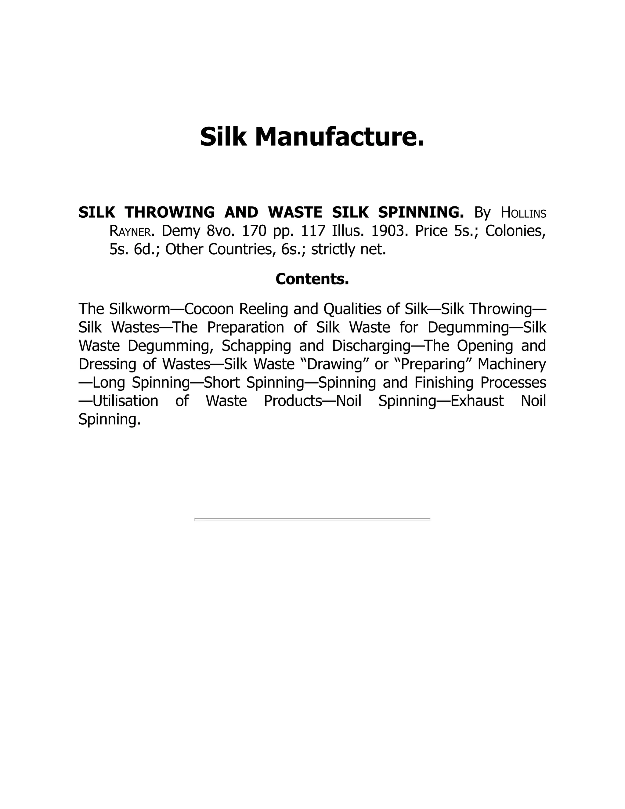 Silk Manufacture.
SILK THROWING AND WASTE SILK SPINNING. By Hollins
Rayner. Demy 8vo. 170 pp. 117 Illus. 1903. Price 5s.; Colonies,
5s. 6d.; Other Countries, 6s.; strictly net.
Contents.
The Silkworm—Cocoon Reeling and Qualities of Silk—Silk Throwing—
Silk Wastes—The Preparation of Silk Waste for Degumming—Silk
Waste Degumming, Schapping and Discharging—The Opening and
Dressing of Wastes—Silk Waste “Drawing” or “Preparing” Machinery
—Long Spinning—Short Spinning—Spinning and Finishing Processes
—Utilisation of Waste Products—Noil Spinning—Exhaust Noil
Spinning.
 