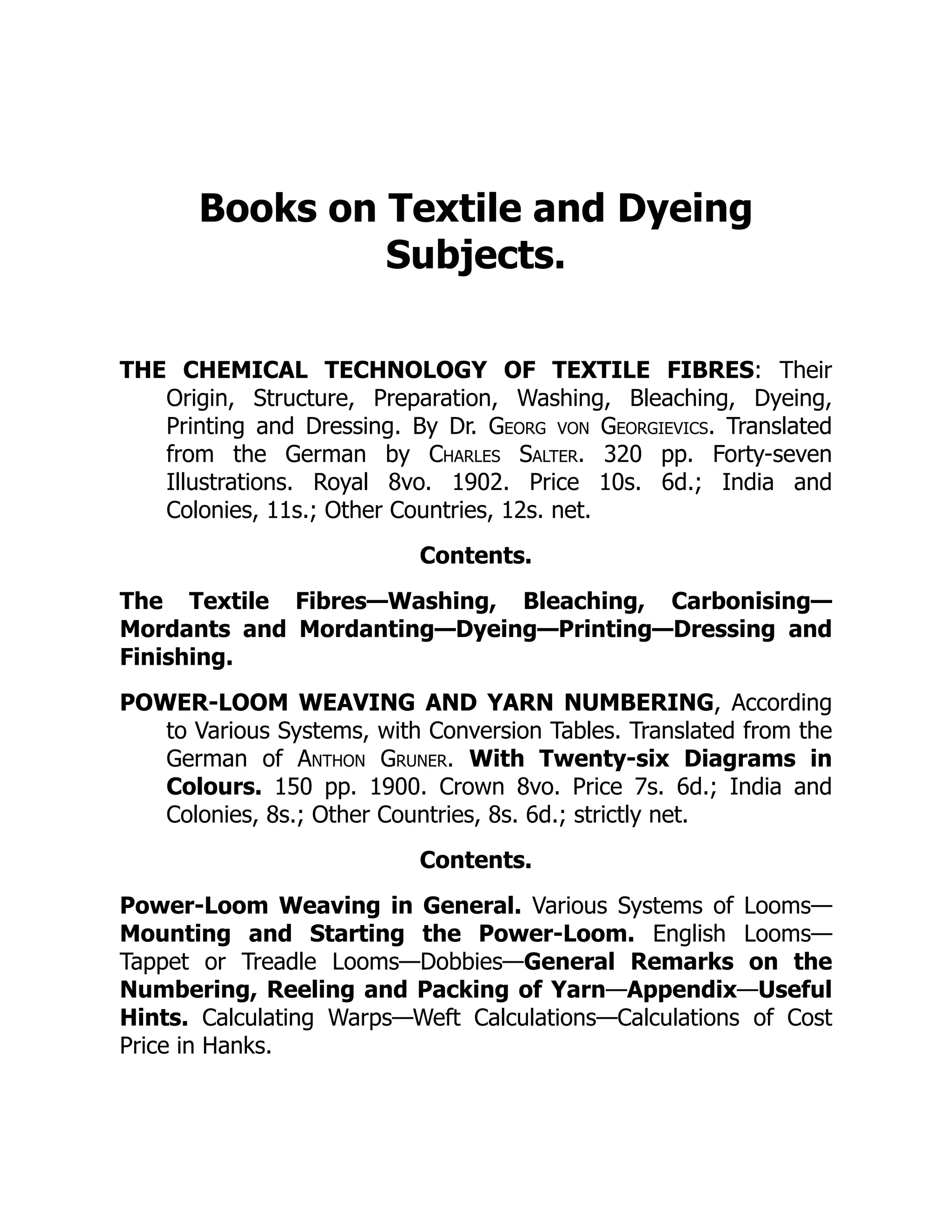 Books on Textile and Dyeing
Subjects.
THE CHEMICAL TECHNOLOGY OF TEXTILE FIBRES: Their
Origin, Structure, Preparation, Washing, Bleaching, Dyeing,
Printing and Dressing. By Dr. Georg von Georgievics. Translated
from the German by Charles Salter. 320 pp. Forty-seven
Illustrations. Royal 8vo. 1902. Price 10s. 6d.; India and
Colonies, 11s.; Other Countries, 12s. net.
Contents.
The Textile Fibres—Washing, Bleaching, Carbonising—
Mordants and Mordanting—Dyeing—Printing—Dressing and
Finishing.
POWER-LOOM WEAVING AND YARN NUMBERING, According
to Various Systems, with Conversion Tables. Translated from the
German of Anthon Gruner. With Twenty-six Diagrams in
Colours. 150 pp. 1900. Crown 8vo. Price 7s. 6d.; India and
Colonies, 8s.; Other Countries, 8s. 6d.; strictly net.
Contents.
Power-Loom Weaving in General. Various Systems of Looms—
Mounting and Starting the Power-Loom. English Looms—
Tappet or Treadle Looms—Dobbies—General Remarks on the
Numbering, Reeling and Packing of Yarn—Appendix—Useful
Hints. Calculating Warps—Weft Calculations—Calculations of Cost
Price in Hanks.
 