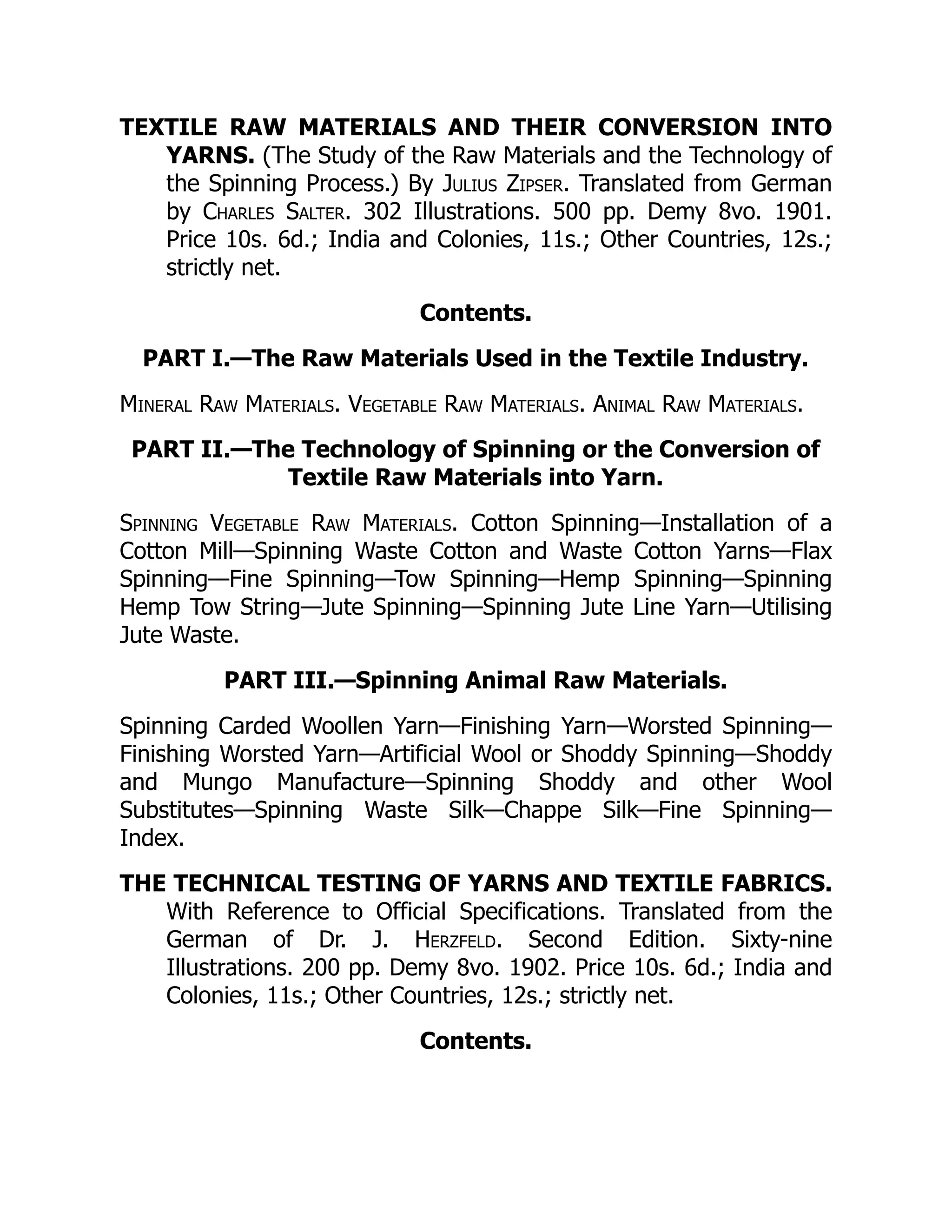 TEXTILE RAW MATERIALS AND THEIR CONVERSION INTO
YARNS. (The Study of the Raw Materials and the Technology of
the Spinning Process.) By Julius Zipser. Translated from German
by Charles Salter. 302 Illustrations. 500 pp. Demy 8vo. 1901.
Price 10s. 6d.; India and Colonies, 11s.; Other Countries, 12s.;
strictly net.
Contents.
PART I.—The Raw Materials Used in the Textile Industry.
Mineral Raw Materials. Vegetable Raw Materials. Animal Raw Materials.
PART II.—The Technology of Spinning or the Conversion of
Textile Raw Materials into Yarn.
Spinning Vegetable Raw Materials. Cotton Spinning—Installation of a
Cotton Mill—Spinning Waste Cotton and Waste Cotton Yarns—Flax
Spinning—Fine Spinning—Tow Spinning—Hemp Spinning—Spinning
Hemp Tow String—Jute Spinning—Spinning Jute Line Yarn—Utilising
Jute Waste.
PART III.—Spinning Animal Raw Materials.
Spinning Carded Woollen Yarn—Finishing Yarn—Worsted Spinning—
Finishing Worsted Yarn—Artificial Wool or Shoddy Spinning—Shoddy
and Mungo Manufacture—Spinning Shoddy and other Wool
Substitutes—Spinning Waste Silk—Chappe Silk—Fine Spinning—
Index.
THE TECHNICAL TESTING OF YARNS AND TEXTILE FABRICS.
With Reference to Official Specifications. Translated from the
German of Dr. J. Herzfeld. Second Edition. Sixty-nine
Illustrations. 200 pp. Demy 8vo. 1902. Price 10s. 6d.; India and
Colonies, 11s.; Other Countries, 12s.; strictly net.
Contents.
 