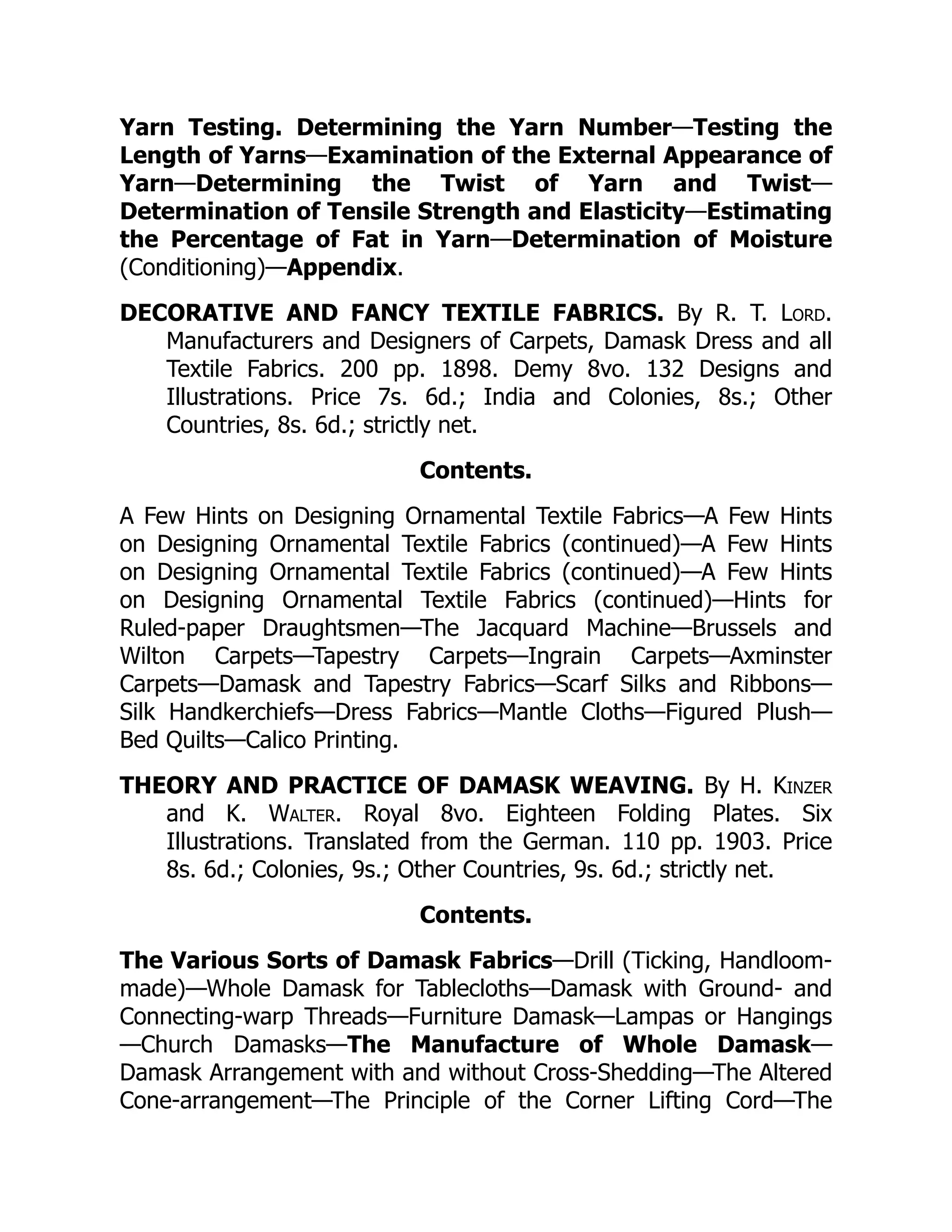Yarn Testing. Determining the Yarn Number—Testing the
Length of Yarns—Examination of the External Appearance of
Yarn—Determining the Twist of Yarn and Twist—
Determination of Tensile Strength and Elasticity—Estimating
the Percentage of Fat in Yarn—Determination of Moisture
(Conditioning)—Appendix.
DECORATIVE AND FANCY TEXTILE FABRICS. By R. T. Lord.
Manufacturers and Designers of Carpets, Damask Dress and all
Textile Fabrics. 200 pp. 1898. Demy 8vo. 132 Designs and
Illustrations. Price 7s. 6d.; India and Colonies, 8s.; Other
Countries, 8s. 6d.; strictly net.
Contents.
A Few Hints on Designing Ornamental Textile Fabrics—A Few Hints
on Designing Ornamental Textile Fabrics (continued)—A Few Hints
on Designing Ornamental Textile Fabrics (continued)—A Few Hints
on Designing Ornamental Textile Fabrics (continued)—Hints for
Ruled-paper Draughtsmen—The Jacquard Machine—Brussels and
Wilton Carpets—Tapestry Carpets—Ingrain Carpets—Axminster
Carpets—Damask and Tapestry Fabrics—Scarf Silks and Ribbons—
Silk Handkerchiefs—Dress Fabrics—Mantle Cloths—Figured Plush—
Bed Quilts—Calico Printing.
THEORY AND PRACTICE OF DAMASK WEAVING. By H. Kinzer
and K. Walter. Royal 8vo. Eighteen Folding Plates. Six
Illustrations. Translated from the German. 110 pp. 1903. Price
8s. 6d.; Colonies, 9s.; Other Countries, 9s. 6d.; strictly net.
Contents.
The Various Sorts of Damask Fabrics—Drill (Ticking, Handloom-
made)—Whole Damask for Tablecloths—Damask with Ground- and
Connecting-warp Threads—Furniture Damask—Lampas or Hangings
—Church Damasks—The Manufacture of Whole Damask—
Damask Arrangement with and without Cross-Shedding—The Altered
Cone-arrangement—The Principle of the Corner Lifting Cord—The
 