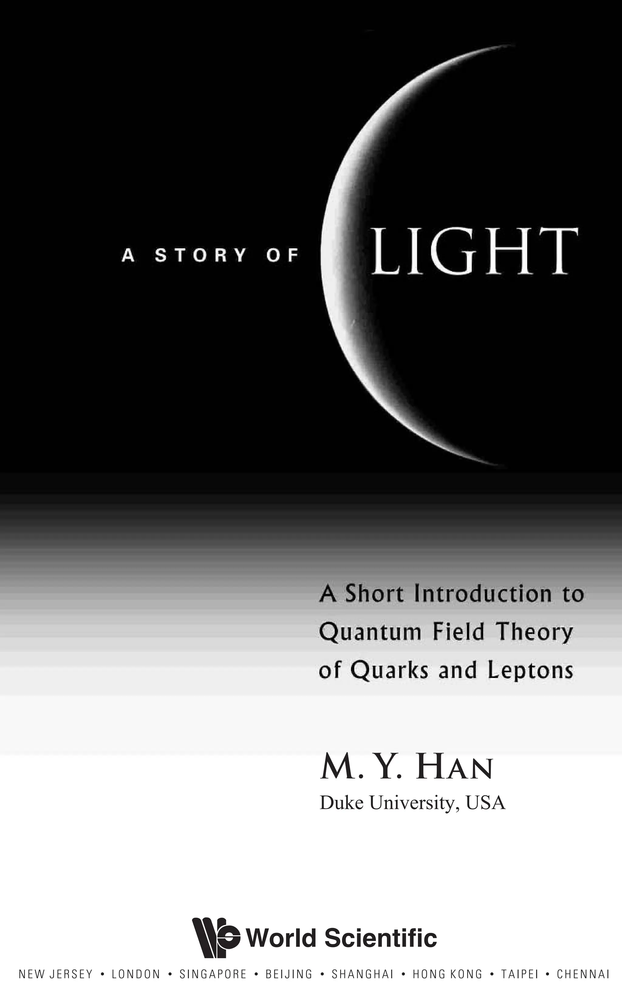 A S T O R Y O F L I G H T
A sHORT iNTRODUCTION TO
qUANTUM fIELD tHEORY
OF qUARKS AND lEPTONS
m. Y. HAN
Duke University, USA
World Scientific
NEW JERSEY • LONDON • SINGAPORE • BEIJING • SHANGHAI • HONG KONG • TAIPEI • CHENNAI
 