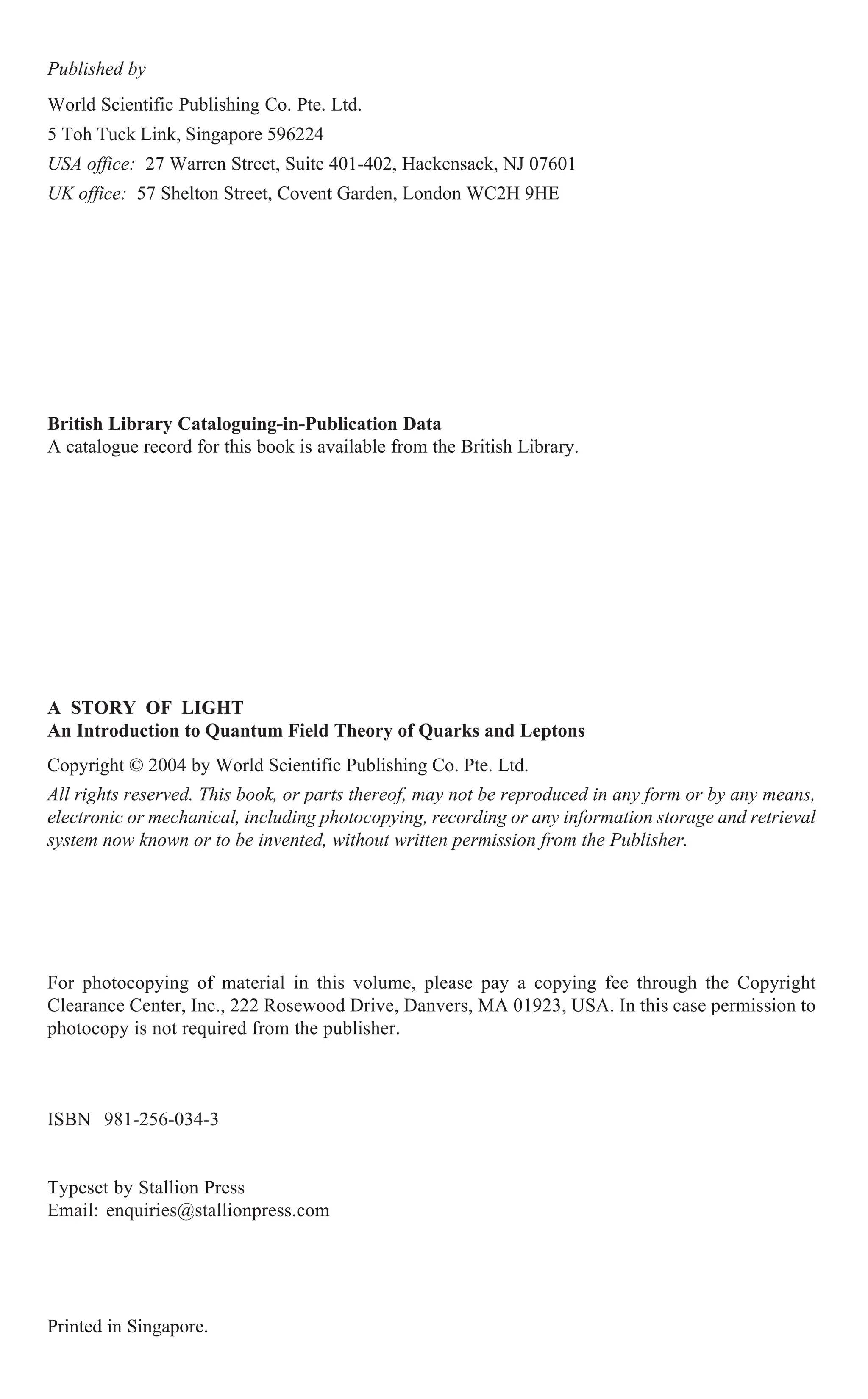 British Library Cataloguing-in-Publication Data
A catalogue record for this book is available from the British Library.
For photocopying of material in this volume, please pay a copying fee through the Copyright
Clearance Center, Inc., 222 Rosewood Drive, Danvers, MA 01923, USA. In this case permission to
photocopy is not required from the publisher.
ISBN 981-256-034-3
Typeset by Stallion Press
Email: enquiries@stallionpress.com
All rights reserved. This book, or parts thereof, may not be reproduced in any form or by any means,
electronic or mechanical, including photocopying, recording or any information storage and retrieval
system now known or to be invented, without written permission from the Publisher.
Copyright © 2004 by World Scientific Publishing Co. Pte. Ltd.
Published by
World Scientific Publishing Co. Pte. Ltd.
5 Toh Tuck Link, Singapore 596224
USA office: 27 Warren Street, Suite 401-402, Hackensack, NJ 07601
UK office: 57 Shelton Street, Covent Garden, London WC2H 9HE
Printed in Singapore.
A STORY OF LIGHT
An Introduction to Quantum Field Theory of Quarks and Leptons
 