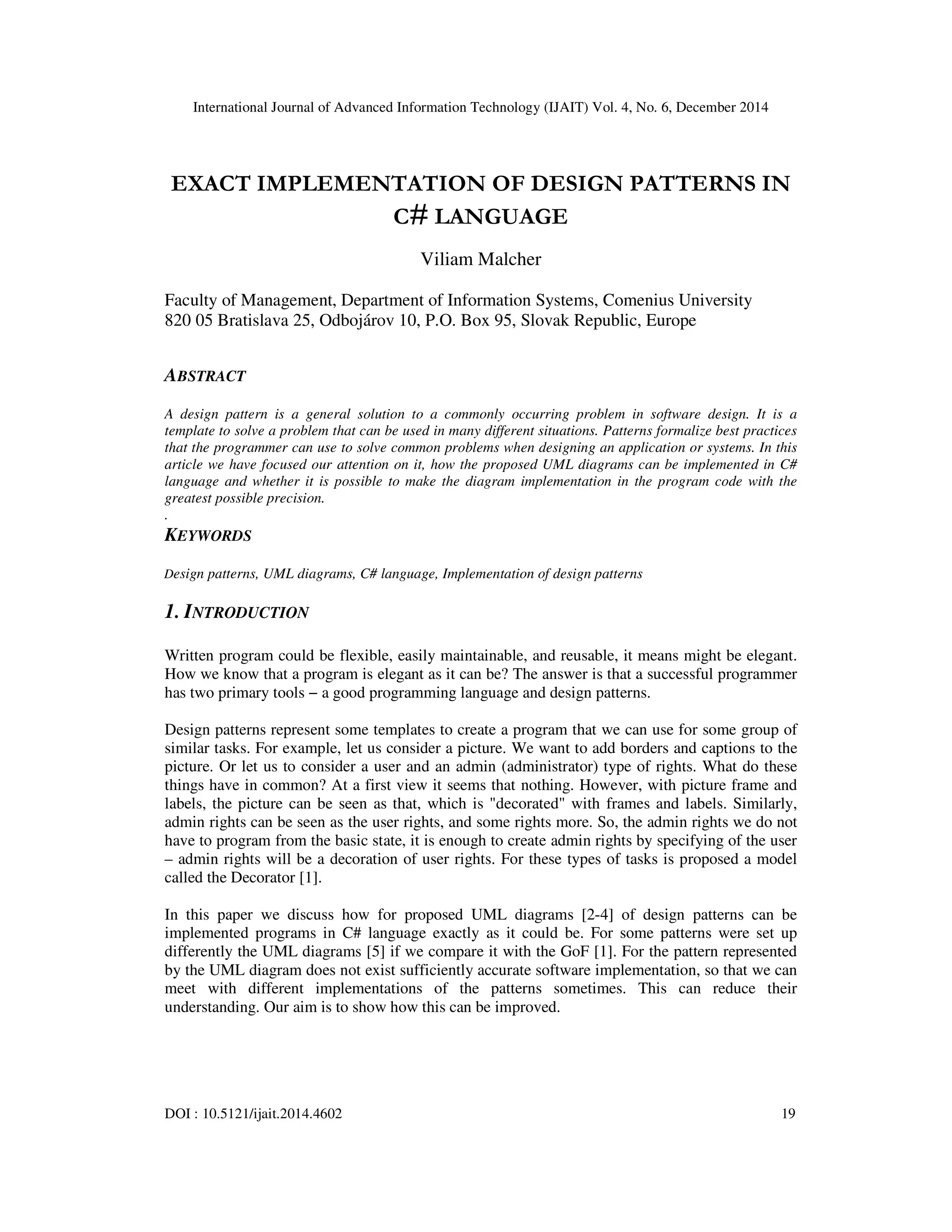 International Journal of Advanced Information Technology (IJAIT) Vol. 4, No. 6, December 2014 DOI : 10.5121/ijait.2014.4602 19 EXACT IMPLEMENTATION OF DESIGN PATTERNS IN C# LANGUAGE Viliam Malcher Faculty of Management, Department of Information Systems, Comenius University 820 05 Bratislava 25, Odbojárov 10, P.O. Box 95, Slovak Republic, Europe ABSTRACT A design pattern is a general solution to a commonly occurring problem in software design. It is a template to solve a problem that can be used in many different situations. Patterns formalize best practices that the programmer can use to solve common problems when designing an application or systems. In this article we have focused our attention on it, how the proposed UML diagrams can be implemented in C# language and whether it is possible to make the diagram implementation in the program code with the greatest possible precision. . KEYWORDS Design patterns, UML diagrams, C# language, Implementation of design patterns 1. INTRODUCTION Written program could be flexible, easily maintainable, and reusable, it means might be elegant. How we know that a program is elegant as it can be? The answer is that a successful programmer has two primary tools − a good programming language and design patterns. Design patterns represent some templates to create a program that we can use for some group of similar tasks. For example, let us consider a picture. We want to add borders and captions to the picture. Or let us to consider a user and an admin (administrator) type of rights. What do these things have in common? At a first view it seems that nothing. However, with picture frame and labels, the picture can be seen as that, which is "decorated" with frames and labels. Similarly, admin rights can be seen as the user rights, and some rights more. So, the admin rights we do not have to program from the basic state, it is enough to create admin rights by specifying of the user – admin rights will be a decoration of user rights. For these types of tasks is proposed a model called the Decorator [1]. In this paper we discuss how for proposed UML diagrams [2-4] of design patterns can be implemented programs in C# language exactly as it could be. For some patterns were set up differently the UML diagrams [5] if we compare it with the GoF [1]. For the pattern represented by the UML diagram does not exist sufficiently accurate software implementation, so that we can meet with different implementations of the patterns sometimes. This can reduce their understanding. Our aim is to show how this can be improved. 