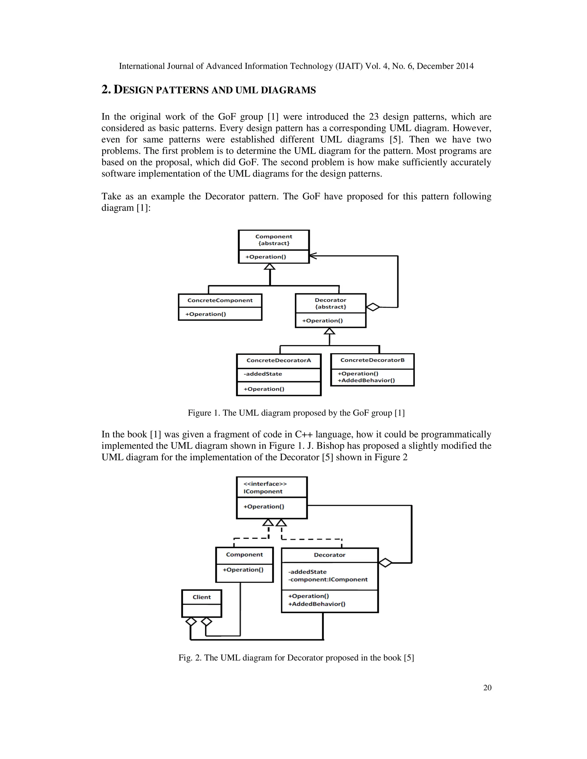 International Journal of Advanced Information Technology (IJAIT) Vol. 4, No. 6, December 2014 20 2. DESIGN PATTERNS AND UML DIAGRAMS In the original work of the GoF group [1] were introduced the 23 design patterns, which are considered as basic patterns. Every design pattern has a corresponding UML diagram. However, even for same patterns were established different UML diagrams [5]. Then we have two problems. The first problem is to determine the UML diagram for the pattern. Most programs are based on the proposal, which did GoF. The second problem is how make sufficiently accurately software implementation of the UML diagrams for the design patterns. Take as an example the Decorator pattern. The GoF have proposed for this pattern following diagram [1]: Figure 1. The UML diagram proposed by the GoF group [1] In the book [1] was given a fragment of code in C++ language, how it could be programmatically implemented the UML diagram shown in Figure 1. J. Bishop has proposed a slightly modified the UML diagram for the implementation of the Decorator [5] shown in Figure 2 Fig. 2. The UML diagram for Decorator proposed in the book [5] 