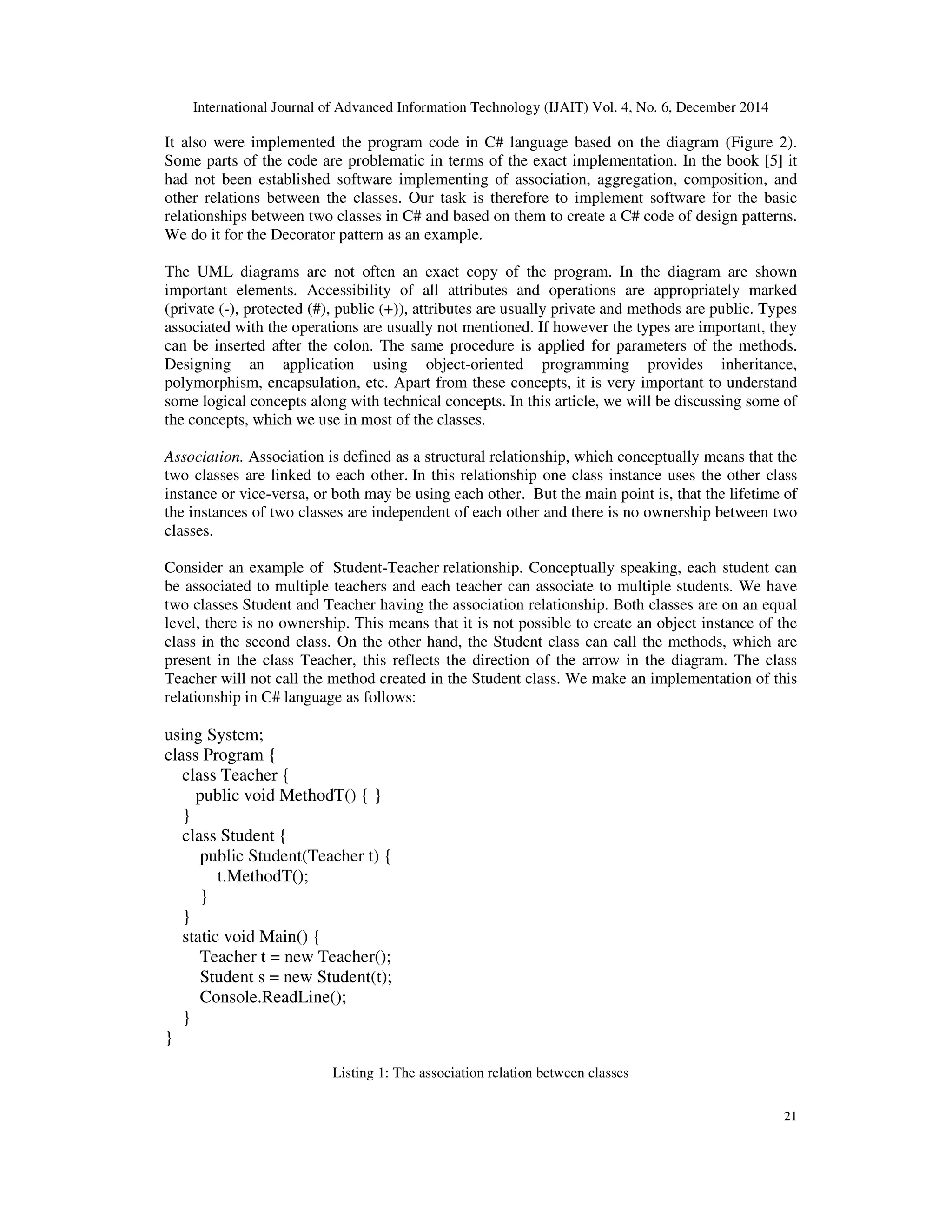 International Journal of Advanced Information Technology (IJAIT) Vol. 4, No. 6, December 2014 21 It also were implemented the program code in C# language based on the diagram (Figure 2). Some parts of the code are problematic in terms of the exact implementation. In the book [5] it had not been established software implementing of association, aggregation, composition, and other relations between the classes. Our task is therefore to implement software for the basic relationships between two classes in C# and based on them to create a C# code of design patterns. We do it for the Decorator pattern as an example. The UML diagrams are not often an exact copy of the program. In the diagram are shown important elements. Accessibility of all attributes and operations are appropriately marked (private (-), protected (#), public (+)), attributes are usually private and methods are public. Types associated with the operations are usually not mentioned. If however the types are important, they can be inserted after the colon. The same procedure is applied for parameters of the methods. Designing an application using object-oriented programming provides inheritance, polymorphism, encapsulation, etc. Apart from these concepts, it is very important to understand some logical concepts along with technical concepts. In this article, we will be discussing some of the concepts, which we use in most of the classes. Association. Association is defined as a structural relationship, which conceptually means that the two classes are linked to each other. In this relationship one class instance uses the other class instance or vice-versa, or both may be using each other. But the main point is, that the lifetime of the instances of two classes are independent of each other and there is no ownership between two classes. Consider an example of Student-Teacher relationship. Conceptually speaking, each student can be associated to multiple teachers and each teacher can associate to multiple students. We have two classes Student and Teacher having the association relationship. Both classes are on an equal level, there is no ownership. This means that it is not possible to create an object instance of the class in the second class. On the other hand, the Student class can call the methods, which are present in the class Teacher, this reflects the direction of the arrow in the diagram. The class Teacher will not call the method created in the Student class. We make an implementation of this relationship in C# language as follows: using System; class Program { class Teacher { public void MethodT() { } } class Student { public Student(Teacher t) { t.MethodT(); } } static void Main() { Teacher t = new Teacher(); Student s = new Student(t); Console.ReadLine(); } } Listing 1: The association relation between classes 