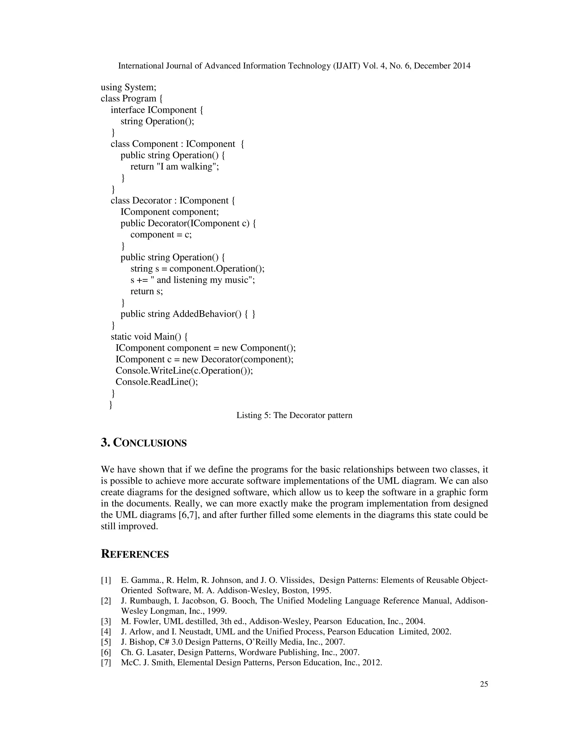 International Journal of Advanced Information Technology (IJAIT) Vol. 4, No. 6, December 2014 25 using System; class Program { interface IComponent { string Operation(); } class Component : IComponent { public string Operation() { return "I am walking"; } } class Decorator : IComponent { IComponent component; public Decorator(IComponent c) { component = c; } public string Operation() { string s = component.Operation(); s += " and listening my music"; return s; } public string AddedBehavior() { } } static void Main() { IComponent component = new Component(); IComponent c = new Decorator(component); Console.WriteLine(c.Operation()); Console.ReadLine(); } } Listing 5: The Decorator pattern 3. CONCLUSIONS We have shown that if we define the programs for the basic relationships between two classes, it is possible to achieve more accurate software implementations of the UML diagram. We can also create diagrams for the designed software, which allow us to keep the software in a graphic form in the documents. Really, we can more exactly make the program implementation from designed the UML diagrams [6,7], and after further filled some elements in the diagrams this state could be still improved. REFERENCES [1] E. Gamma., R. Helm, R. Johnson, and J. O. Vlissides, Design Patterns: Elements of Reusable Object- Oriented Software, M. A. Addison-Wesley, Boston, 1995. [2] J. Rumbaugh, I. Jacobson, G. Booch, The Unified Modeling Language Reference Manual, Addison- Wesley Longman, Inc., 1999. [3] M. Fowler, UML destilled, 3th ed., Addison-Wesley, Pearson Education, Inc., 2004. [4] J. Arlow, and I. Neustadt, UML and the Unified Process, Pearson Education Limited, 2002. [5] J. Bishop, C# 3.0 Design Patterns, O’Reilly Media, Inc., 2007. [6] Ch. G. Lasater, Design Patterns, Wordware Publishing, Inc., 2007. [7] McC. J. Smith, Elemental Design Patterns, Person Education, Inc., 2012. 