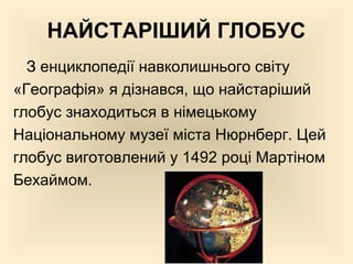 НАЙСТАРІШИЙ ГЛОБУС
З енциклопедії навколишнього світу
«Географія» я дізнався, що найстаріший
глобус знаходиться в німецькому
Національному музеї міста Нюрнберг. Цей
глобус виготовлений у 1492 році Мартіном
Бехаймом.
 