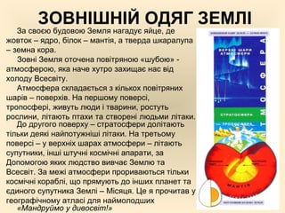 ЗОВНІШНІЙ ОДЯГ ЗЕМЛІ
За своєю будовою Земля нагадує яйце, де
жовток – ядро, білок – мантія, а тверда шкаралупа
– земна кора.
Зовні Земля оточена повітряною «шубою» -
атмосферою, яка наче хутро захищає нас від
холоду Всесвіту.
Атмосфера складається з кількох повітряних
шарів – поверхів. На першому поверсі,
тропосфері, живуть люди і тварини, ростуть
рослини, літають птахи та створені людьми літаки.
До другого поверху – стратосфери долітають
тільки деякі найпотужніші літаки. На третьому
поверсі – у верхніх шарах атмосфери – літають
супутники, інші штучні космічні апарати, за
Допомогою яких людство вивчає Землю та
Всесвіт. За межі атмосфери прориваються тільки
космічні кораблі, що прямують до інших планет та
єдиного супутника Землі – Місяця. Це я прочитав у
географічному атласі для наймолодших
«Мандруймо у дивосвіт!»
 