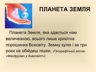ПЛАНЕТА ЗЕМЛЯ
Планета Земля, яка здається нам
величезною, всього лише крихітна
порошинка Всесвіту. Земну кулю і за три
роки не обійдеш пішки. (Географічний атлас
«Мандруймо у дивосвіт!»)
 