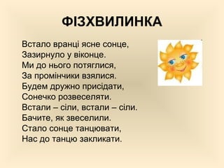 ФІЗХВИЛИНКА
Встало вранці ясне сонце,
Зазирнуло у віконце.
Ми до нього потяглися,
За промінчики взялися.
Будем дружно присідати,
Сонечко розвеселяти.
Встали – сіли, встали – сіли.
Бачите, як звеселили.
Стало сонце танцювати,
Нас до танцю закликати.
 
