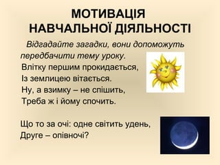 МОТИВАЦІЯ
НАВЧАЛЬНОЇ ДІЯЛЬНОСТІ
Відгадайте загадки, вони допоможуть
передбачити тему уроку.
Влітку першим прокидається,
Із землицею вітається.
Ну, а взимку – не спішить,
Треба ж і йому спочить.
Що то за очі: одне світить удень,
Друге – опівночі?
 