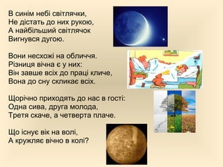 В синім небі світлячки,
Не дістать до них рукою,
А найбільший світлячок
Вигнувся дугою.
Вони несхожі на обличчя.
Різниця вічна є у них:
Він завше всіх до праці кличе,
Вона до сну скликає всіх.
Щорічно приходять до нас в гості:
Одна сива, друга молода,
Третя скаче, а четверта плаче.
Що існує вік на волі,
А кружляє вічно в колі?
 