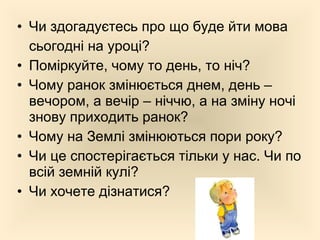 • Чи здогадуєтесь про що буде йти мова
сьогодні на уроці?
• Поміркуйте, чому то день, то ніч?
• Чому ранок змінюється днем, день –
вечором, а вечір – ніччю, а на зміну ночі
знову приходить ранок?
• Чому на Землі змінюються пори року?
• Чи це спостерігається тільки у нас. Чи по
всій земній кулі?
• Чи хочете дізнатися?
 