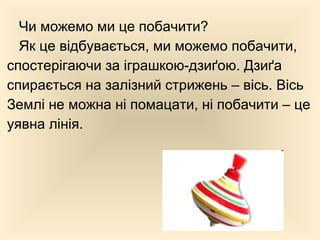 Чи можемо ми це побачити?
Як це відбувається, ми можемо побачити,
спостерігаючи за іграшкою-дзиґою. Дзиґа
спирається на залізний стрижень – вісь. Вісь
Землі не можна ні помацати, ні побачити – це
уявна лінія.
 
