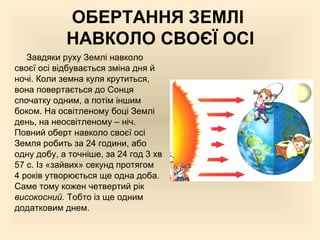 ОБЕРТАННЯ ЗЕМЛІ
НАВКОЛО СВОЄЇ ОСІ
Завдяки руху Землі навколо
своєї осі відбувається зміна дня й
ночі. Коли земна куля крутиться,
вона повертається до Сонця
спочатку одним, а потім іншим
боком. На освітленому боці Землі
день, на неосвітленому – ніч.
Повний оберт навколо своєї осі
Земля робить за 24 години, або
одну добу, а точніше, за 24 год 3 хв
57 с. Із «зайвих» секунд протягом
4 років утворюється ще одна доба.
Саме тому кожен четвертий рік
високосний. Тобто із ще одним
додатковим днем.
 
