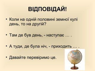 ВІДПОВІДАЙ!
• Коли на одній половині земної кулі
день, то на другій?
• Там де був день, - наступає … .
• А туди, де була ніч, - приходить … .
• Давайте перевіримо це.
 