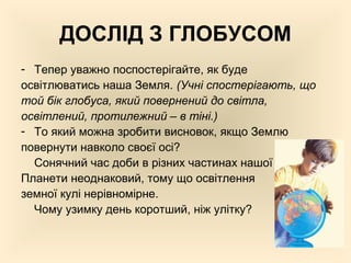 ДОСЛІД З ГЛОБУСОМ
- Тепер уважно поспостерігайте, як буде
освітлюватись наша Земля. (Учні спостерігають, що
той бік глобуса, який повернений до світла,
освітлений, протилежний – в тіні.)
- То який можна зробити висновок, якщо Землю
повернути навколо своєї осі?
Сонячний час доби в різних частинах нашої
Планети неоднаковий, тому що освітлення
земної кулі нерівномірне.
Чому узимку день коротший, ніж улітку?
 