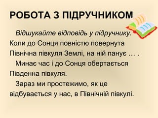 РОБОТА З ПІДРУЧНИКОМ
Відшукайте відповідь у підручнику.
Коли до Сонця повністю повернута
Північна півкуля Землі, на ній панує … .
Минає час і до Сонця обертається
Південна півкуля.
Зараз ми простежимо, як це
відбувається у нас, в Північній півкулі.
 