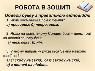 РОБОТА В ЗОШИТІ
Обведи букву з правильною відповіддю
1. Яким космічним тілом є Земля?
а) прозорим; б) непрозорим.
2. Якщо на освітленому Сонцем боці – день, тоді
на неосвітленому боці:
а) теж день; б) ніч.
3. У якому напрямку рухається Земля навколо
своєї осі?
а) зі сходу на захід; б) із заходу на схід;
в) з півночі на південь.
 