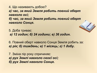 4. Що називають добою?
а) час, за який Земля робить повний оберт
навколо осі;
б) час, за який Земля робить повний оберт
навколо Сонця.
5. Доба триває:
а) 12 годин; б) 24 години; в) 36 годин.
6. Повний оберт навколо Сонця Земля робить за:
а) рік; б) тиждень; в) 1 місяць; г) 1 добу.
7. Зміна пір року спричиняє:
а) рух Землі навколо своєї осі;
б) рух Землі навколо Сонця.
 