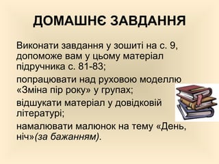 ДОМАШНЄ ЗАВДАННЯ
Виконати завдання у зошиті на с. 9,
допоможе вам у цьому матеріал
підручника с. 81-83;
попрацювати над руховою моделлю
«Зміна пір року» у групах;
відшукати матеріал у довідковій
літературі;
намалювати малюнок на тему «День,
ніч»(за бажанням).
 