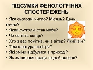 ПІДСУМКИ ФЕНОЛОГІЧНИХ
СПОСТЕРЕЖЕНЬ
• Яке сьогодні число? Місяць? День
тижня?
• Який сьогодні стан неба?
• Чи світить сонце?
• Хто з вас помітив, чи є вітер? Який він?
• Температура повітря?
• Які зміни відбулися в природі?
• Як змінилася праця людей восени?
 