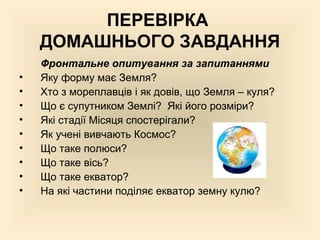 ПЕРЕВІРКА
ДОМАШНЬОГО ЗАВДАННЯ
Фронтальне опитування за запитаннями
• Яку форму має Земля?
• Хто з мореплавців і як довів, що Земля – куля?
• Що є супутником Землі? Які його розміри?
• Які стадії Місяця спостерігали?
• Як учені вивчають Космос?
• Що таке полюси?
• Що таке вісь?
• Що таке екватор?
• На які частини поділяє екватор земну кулю?
 