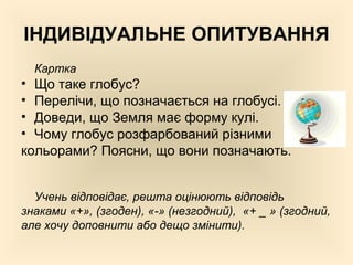 ІНДИВІДУАЛЬНЕ ОПИТУВАННЯ
Картка
• Що таке глобус?
• Перелічи, що позначається на глобусі.
• Доведи, що Земля має форму кулі.
• Чому глобус розфарбований різними
кольорами? Поясни, що вони позначають.
Учень відповідає, решта оцінюють відповідь
знаками «+», (згоден), «-» (незгодний), «+ _ » (згодний,
але хочу доповнити або дещо змінити).
 