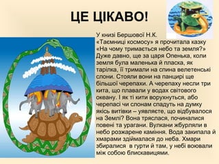 ЦЕ ЦІКАВО!
У книзі Бершової Н.К.
«Таємниці космосу» я прочитала казку
«На чому тримається небо та земля?»
Дуже давно, ще за царя Опенька, коли
земля була маленька й пласка, як
тарілка, її тримали на спина велетенські
слони. Стояли вони на панцирі ще
більшої черепахи. А черепаху несли три
кита, що плавали у водах світового
океану. І як ті кити ворухнуться, або
черепасі чи слонам спадуть на думку
якісь витівки – уявляєте, що відбувалося
на Землі? Вона тряслася, починалися
повені та урагани. Вулкани жбурляли в
небо розжарене каміння. Вода закипала й
хмарами здіймалася до неба. Хмари
збиралися в гурти й там, у небі воювали
між собою блискавицями.
 
