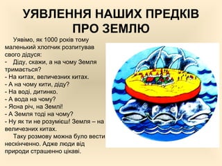 УЯВЛЕННЯ НАШИХ ПРЕДКІВ
ПРО ЗЕМЛЮ
Уявімо, як 1000 років тому
маленький хлопчик розпитував
свого дідуся:
- Діду, скажи, а на чому Земля
тримається?
- На китах, величезних китах.
- А на чому кити, діду?
- На воді, дитинко.
- А вода на чому?
- Ясна річ, на Землі!
- А Земля тоді на чому?
- Ну як ти не розумієш! Земля – на
величезних китах.
Таку розмову можна було вести
нескінченно. Адже люди від
природи страшенно цікаві.
 