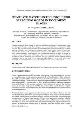 International Journal on Cybernetics & Informatics (IJCI) Vol. 4, No. 6, December 2015
DOI: 10.5121/ijci.2015.4603 25
TEMPLATE MATCHING TECHNIQUE FOR
SEARCHING WORDS IN DOCUMENT
IMAGES
Dr. S.Vijayarani#
and Ms. A.Sakila*
Assistant Professor#
,Department of Computer Science, School of Computer Science
and Engineering, BharathiarUniversity, Coimbatore
M.Phil Research Scholar*
Department of Computer Science, School of Computer
Science and Engineering, BharathiarUniversity, Coimbatore
ABSTRACT
Template matching technique is useful for searching and finding the location of a template image (Small
part of image) in the larger image. This technique is also used in Optical Character Recognition (OCR)
tools and these tools are used for converting the scanned document images into normal text. Template
matching technique is used to find and recognize the template image which is found in the given input
image. In this research work, template matching technique is applied for scanned document images
which contains characters (both uppercase and lowercase) and numerals. In order to perform the
comparison of the template image with the input image we have used Performance Index method and it
is compared with the normalized cross correlation and cross correlation methods. Different types of
comparisons done in this work are, (i) comparing single character from a word, sentence and
paragraph; (ii) comparing multiple characters (words) from a word, sentence and paragraph.
KEYWORDS
Document image, OCR, Template Matching, Fixed Size Templates and Performance Index Method.
1. INTRODUCTION
Optical Character Recognition (OCR) is used to convert the given input image in to text form
i.e. normal document form in which we can able to do all the editing tasks [1].In addition to
this, OCR tools retrieved the text from the images by applying template matching technique.
Template matching is a technique used in digital image processing for finding small parts of an
image which matches a template image [6] and it is commonly used for processing images and
pictures [8]. Based on the template image, (i.e. search element) it performs the searching
process in the input image and it identifies the location of the search element. Template
matching is classified into two approaches; they are Feature-based approaches and Template or
Area based approaches.
A feature in feature-based approach includes curves, points and surfaces. The main aim is to
find the relationship between the search image and template image using the spatial or feature
descriptors. Spatial relations, invariant descriptors, pyramids, wavelets and relaxation methods
are sub category of feature based approach [8].Area based approach is sometimes called as
correlation-like methods or template matching. This method is best suited for the templates
which have no strong features with image; they operate directly with large number of values.
Matches are based on the intensity values of both input image and template image. Squared
 