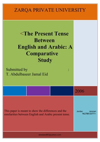 ZARQA PRIVATE UNIVERSITY



             <The Present Tense
                 Between
           English and Arabic: A
             Comparative
                   Study
 Submitted by                                       :
 T. Abdulbaseer Jamal Eid



                                                         2006



This paper is meant to show the differences and the      Jordan       Amman
similarities between English and Arabic present tense.         962788120771+




                            abedaed85@yahoo.com
 