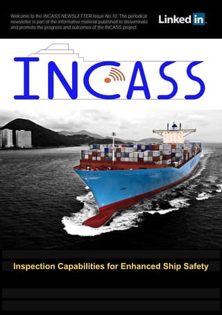 Welcome to the INCASS NEWSLETTER Issue No.10. The periodical
newsletter is part of the informative material published to disseminate
and promote the progress and outcomes of the INCASS project.
Inspection Capabilities for Enhanced Ship Safety
 