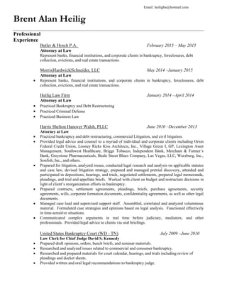 Brent Alan Heilig
Professional
Experience
Butler & Hosch P.A. February 2015 – May 2015
Attorney at Law
Represent banks, financial institutions, and corporate clients in bankruptcy, foreclosures, debt
collection, evictions, and real estate transactions.
Morris|Hardwick|Schneider, LLC May 2014 –January 2015
Attorney at Law
 Represent banks, financial institutions, and corporate clients in bankruptcy, foreclosures, debt
collection, evictions, and real estate transactions.
Heilig Law Firm January 2014 –April 2014
Attorney at Law
 Practiced Bankruptcy and Debt Restructuring
 Practiced Criminal Defense
 Practiced Business Law
Harris Shelton Hanover Walsh, PLLC June 2010 –December 2013
Attorney at Law
 Practiced bankruptcy and debt restructuring, commercial Litigation, and civil litigation.
 Provided legal advice and counsel to a myriad of individual and corporate clients including Orion
Federal Credit Union, Looney Ricks Kiss Architects, Inc., Village Green I, GP, Lexington Asset
Management, Southwest Healthcare, Briggs Tobacco, Independent Bank, Merchant & Farmer’s
Bank, Greystone Pharmaceuticals, Beale Street Blues Company, Las Vegas, LLC, Wurzburg, Inc.,
Sonfish, Inc., and others.
 Prepared for litigation, analyzed issues, conducted legal research and analysis on applicable statutes
and case law, devised litigation strategy, prepared and managed pretrial discovery, attended and
participated in depositions, hearings, and trials, negotiated settlements, prepared legal memoranda,
pleadings, and trial and appellate briefs. Worked with client on budget and restructure decisions in
light of client’s reorganization efforts in bankruptcy.
 Prepared contracts, settlement agreements, pleadings, briefs, purchase agreements, security
agreements, wills, corporate formation documents, confidentiality agreements, as well as other legal
documents.
 Managed case load and supervised support staff. Assembled, correlated and analyzed voluminous
material. Formulated case strategies and opinions based on legal analysis. Functioned effectively
in time-sensitive situations.
 Communicated complex arguments in real time before judiciary, mediators, and other
professionals. Provided legal advice to clients via oral briefings.
United States Bankruptcy Court (WD - TN) July 2009 –June 2010
Law Clerk for Chief Judge David S. Kennedy
 Prepared draft opinions, orders, bench briefs, and seminar materials.
 Researched and analyzed issues related to commercial and consumer bankruptcy.
 Researched and prepared materials for court calendar, hearings, and trials including review of
pleadings and docket sheets.
 Provided written and oral legal recommendations to bankruptcy judge.
Email: heiligba@hotmail.com
 