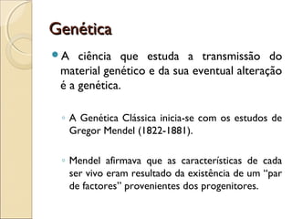 GenéticaGenética
A ciência que estuda a transmissão do
material genético e da sua eventual alteração
é a genética.
◦ A Genética Clássica inicia-se com os estudos de
Gregor Mendel (1822-1881).
◦ Mendel afirmava que as características de cada
ser vivo eram resultado da existência de um “par
de factores” provenientes dos progenitores.
 